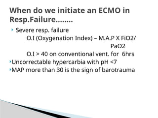  Severe resp. failure
O.I (Oxygenation Index) – M.A.P X FiO2/
PaO2
O.I > 40 on conventional vent. for 6hrs
Uncorrectable hypercarbia with pH <7
MAP more than 30 is the sign of barotrauma
When do we initiate an ECMO in
Resp.Failure........
 