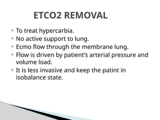  To treat hypercarbia.
 No active support to lung.
 Ecmo flow through the membrane lung.
 Flow is driven by patient’s arterial pressure and
volume load.
 It is less invasive and keep the patint in
isobalance state.
ETCO2 REMOVAL
 