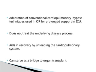  Adaptation of conventional cardiopulmonary bypass
techniques used in OR for prolonged support in ICU.
 Does not treat the underlying disease process.
 Aids in recovery by unloading the cardiopulmonary
system.
 Can serve as a bridge to organ transplant.
 