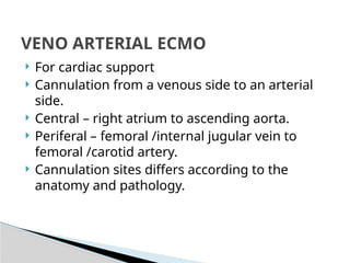  For cardiac support
 Cannulation from a venous side to an arterial
side.
 Central – right atrium to ascending aorta.
 Periferal – femoral /internal jugular vein to
femoral /carotid artery.
 Cannulation sites differs according to the
anatomy and pathology.
VENO ARTERIAL ECMO
 