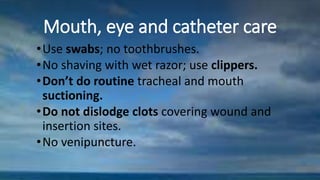 Mouth, eye and catheter care
•Use swabs; no toothbrushes.
•No shaving with wet razor; use clippers.
•Don’t do routine tracheal and mouth
suctioning.
•Do not dislodge clots covering wound and
insertion sites.
•No venipuncture.
 