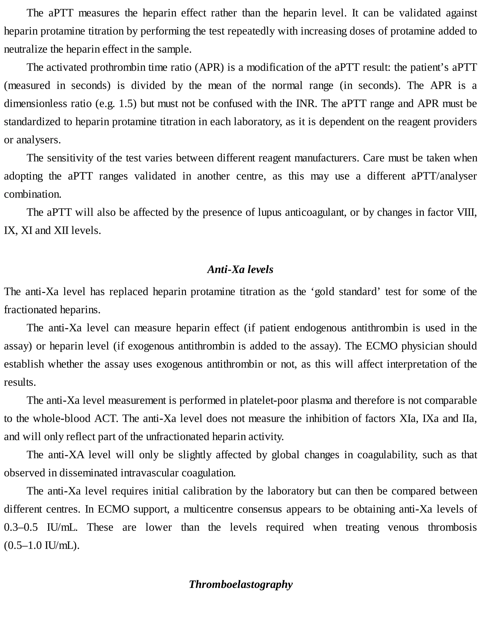 The	 aPTT	 measures	 the	 heparin	 effect	 rather	 than	 the	 heparin	 level.	 It	 can	 be	 validated	 against
heparin	protamine	titration	by	performing	the	test	repeatedly	with	increasing	doses	of	protamine	added	to
neutralize	the	heparin	effect	in	the	sample.
The	activated	prothrombin	time	ratio	(APR)	is	a	modification	of	the	aPTT	result:	the	patient’s	aPTT
(measured	 in	 seconds)	 is	 divided	 by	 the	 mean	 of	 the	 normal	 range	 (in	 seconds).	 The	 APR	 is	 a
dimensionless	ratio	(e.g.	1.5)	but	must	not	be	confused	with	the	INR.	The	aPTT	range	and	APR	must	be
standardized	to	heparin	protamine	titration	in	each	laboratory,	as	it	is	dependent	on	the	reagent	providers
or	analysers.
The	sensitivity	of	the	test	varies	between	different	reagent	manufacturers.	Care	must	be	taken	when
adopting	 the	 aPTT	 ranges	 validated	 in	 another	 centre,	 as	 this	 may	 use	 a	 different	 aPTT/analyser
combination.
The	aPTT	will	also	be	affected	by	the	presence	of	lupus	anticoagulant,	or	by	changes	in	factor	VIII,
IX,	XI	and	XII	levels.
Anti-Xa	levels
The	anti-Xa	level	has	replaced	heparin	protamine	titration	as	the	‘gold	 standard’	 test	 for	 some	 of	 the
fractionated	heparins.
The	 anti-Xa	 level	 can	 measure	 heparin	 effect	 (if	 patient	 endogenous	 antithrombin	 is	 used	 in	 the
assay)	or	heparin	level	(if	exogenous	antithrombin	is	added	to	the	assay).	The	ECMO	physician	should
establish	whether	the	assay	uses	exogenous	antithrombin	or	not,	as	this	will	affect	interpretation	of	the
results.
The	anti-Xa	level	measurement	is	performed	in	platelet-poor	plasma	and	therefore	is	not	comparable
to	the	whole-blood	ACT.	The	anti-Xa	level	does	not	measure	the	inhibition	of	factors	XIa,	IXa	and	IIa,
and	will	only	reflect	part	of	the	unfractionated	heparin	activity.
The	 anti-XA	 level	 will	 only	 be	 slightly	 affected	 by	 global	 changes	 in	 coagulability,	 such	 as	 that
observed	in	disseminated	intravascular	coagulation.
The	anti-Xa	level	requires	initial	calibration	by	the	laboratory	but	can	then	be	compared	between
different	centres.	In	ECMO	support,	a	multicentre	consensus	appears	to	be	obtaining	anti-Xa	levels	of
0.3–0.5	 IU/mL.	 These	 are	 lower	 than	 the	 levels	 required	 when	 treating	 venous	 thrombosis
(0.5–1.0	IU/mL).
Thromboelastography
 