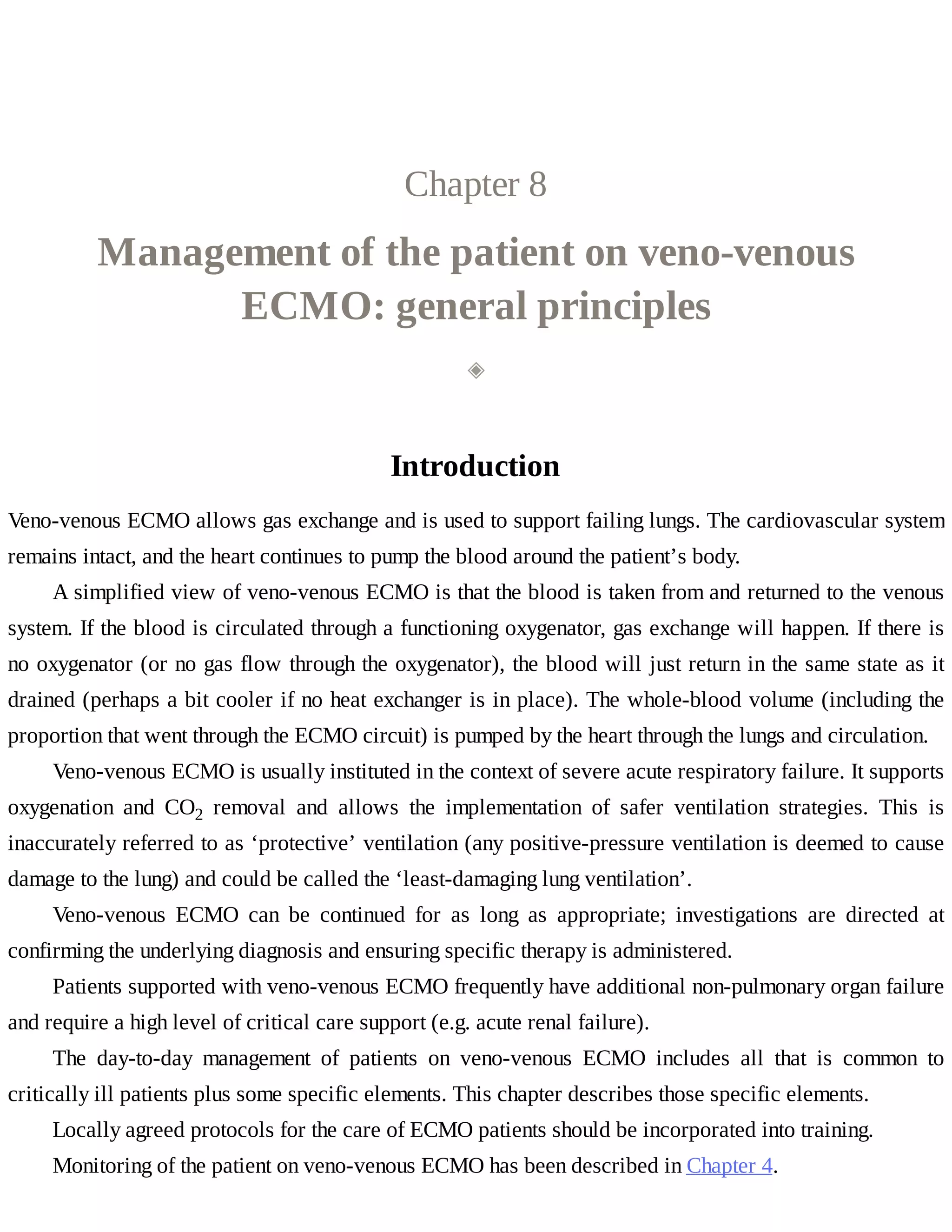 Chapter	8
Management	of	the	patient	on	veno-venous
ECMO:	general	principles
◈
Introduction
Veno-venous	ECMO	allows	gas	exchange	and	is	used	to	support	failing	lungs.	The	cardiovascular	system
remains	intact,	and	the	heart	continues	to	pump	the	blood	around	the	patient’s	body.
A	simplified	view	of	veno-venous	ECMO	is	that	the	blood	is	taken	from	and	returned	to	the	venous
system.	If	the	blood	is	circulated	through	a	functioning	oxygenator,	gas	exchange	will	happen.	If	there	is
no	oxygenator	(or	no	gas	flow	through	the	oxygenator),	the	blood	will	just	return	in	the	same	state	as	it
drained	(perhaps	a	bit	cooler	if	no	heat	exchanger	is	in	place).	The	whole-blood	volume	(including	the
proportion	that	went	through	the	ECMO	circuit)	is	pumped	by	the	heart	through	the	lungs	and	circulation.
Veno-venous	ECMO	is	usually	instituted	in	the	context	of	severe	acute	respiratory	failure.	It	supports
oxygenation	 and	 CO2	 removal	 and	 allows	 the	 implementation	 of	 safer	 ventilation	 strategies.	 This	 is
inaccurately	referred	to	as	‘protective’	ventilation	(any	positive-pressure	ventilation	is	deemed	to	cause
damage	to	the	lung)	and	could	be	called	the	‘least-damaging	lung	ventilation’.
Veno-venous	 ECMO	 can	 be	 continued	 for	 as	 long	 as	 appropriate;	 investigations	 are	 directed	 at
confirming	the	underlying	diagnosis	and	ensuring	specific	therapy	is	administered.
Patients	supported	with	veno-venous	ECMO	frequently	have	additional	non-pulmonary	organ	failure
and	require	a	high	level	of	critical	care	support	(e.g.	acute	renal	failure).
The	 day-to-day	 management	 of	 patients	 on	 veno-venous	 ECMO	 includes	 all	 that	 is	 common	 to
critically	ill	patients	plus	some	specific	elements.	This	chapter	describes	those	specific	elements.
Locally	agreed	protocols	for	the	care	of	ECMO	patients	should	be	incorporated	into	training.
Monitoring	of	the	patient	on	veno-venous	ECMO	has	been	described	in	Chapter	4.
 