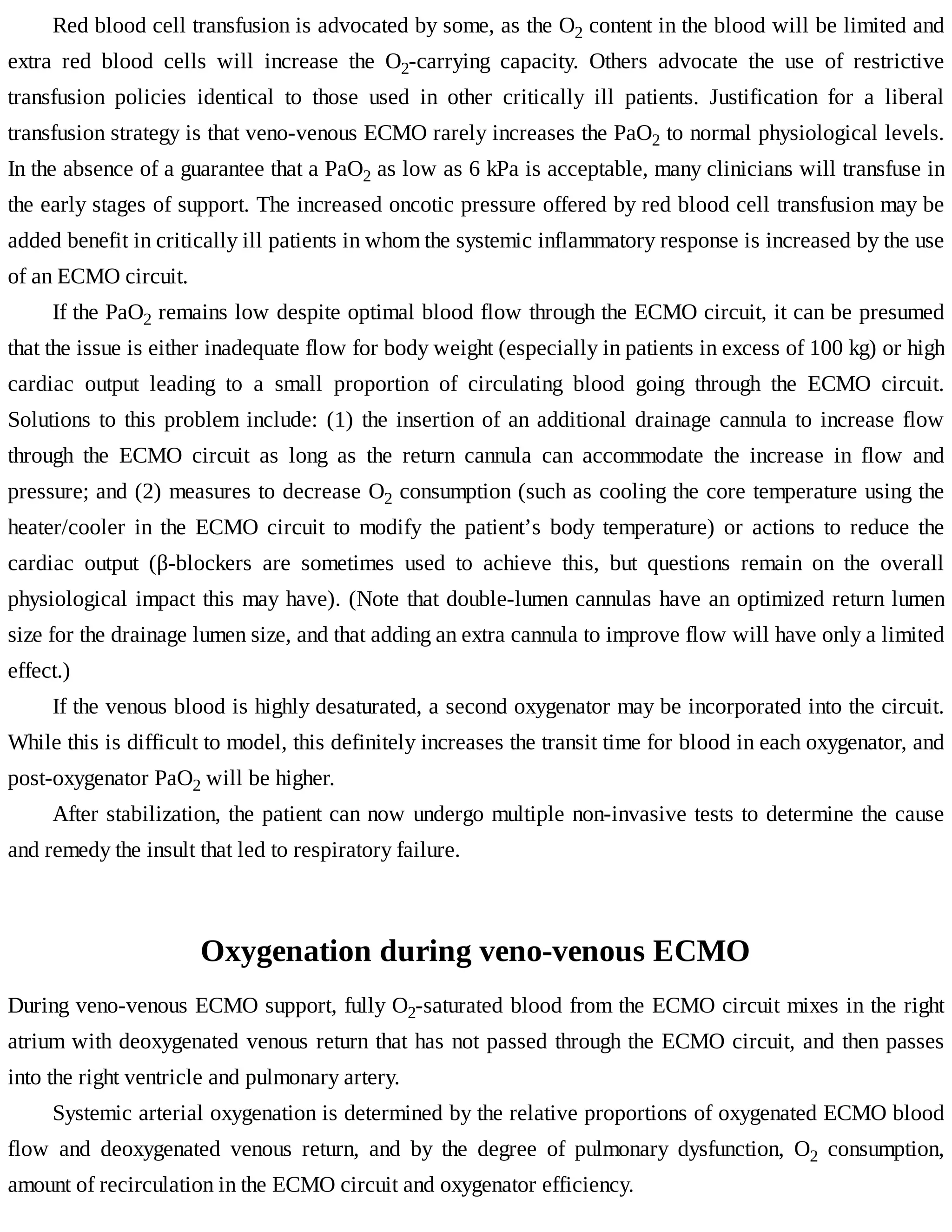 Red	blood	cell	transfusion	is	advocated	by	some,	as	the	O2	content	in	the	blood	will	be	limited	and
extra	 red	 blood	 cells	 will	 increase	 the	 O2-carrying	 capacity.	 Others	 advocate	 the	 use	 of	 restrictive
transfusion	 policies	 identical	 to	 those	 used	 in	 other	 critically	 ill	 patients.	 Justification	 for	 a	 liberal
transfusion	strategy	is	that	veno-venous	ECMO	rarely	increases	the	PaO2	to	normal	physiological	levels.
In	the	absence	of	a	guarantee	that	a	PaO2	as	low	as	6	kPa	is	acceptable,	many	clinicians	will	transfuse	in
the	early	stages	of	support.	The	increased	oncotic	pressure	offered	by	red	blood	cell	transfusion	may	be
added	benefit	in	critically	ill	patients	in	whom	the	systemic	inflammatory	response	is	increased	by	the	use
of	an	ECMO	circuit.
If	the	PaO2	remains	low	despite	optimal	blood	flow	through	the	ECMO	circuit,	it	can	be	presumed
that	the	issue	is	either	inadequate	flow	for	body	weight	(especially	in	patients	in	excess	of	100	kg)	or	high
cardiac	 output	 leading	 to	 a	 small	 proportion	 of	 circulating	 blood	 going	 through	 the	 ECMO	 circuit.
Solutions	to	this	problem	include:	(1)	the	insertion	of	an	additional	drainage	cannula	to	increase	flow
through	 the	 ECMO	 circuit	 as	 long	 as	 the	 return	 cannula	 can	 accommodate	 the	 increase	 in	 flow	 and
pressure;	and	(2)	measures	to	decrease	O2	consumption	(such	as	cooling	the	core	temperature	using	the
heater/cooler	 in	 the	 ECMO	 circuit	 to	 modify	 the	 patient’s	 body	 temperature)	 or	 actions	 to	 reduce	 the
cardiac	 output	 (β-blockers	 are	 sometimes	 used	 to	 achieve	 this,	 but	 questions	 remain	 on	 the	 overall
physiological	impact	this	may	have).	(Note	that	double-lumen	cannulas	have	an	optimized	return	lumen
size	for	the	drainage	lumen	size,	and	that	adding	an	extra	cannula	to	improve	flow	will	have	only	a	limited
effect.)
If	the	venous	blood	is	highly	desaturated,	a	second	oxygenator	may	be	incorporated	into	the	circuit.
While	this	is	difficult	to	model,	this	definitely	increases	the	transit	time	for	blood	in	each	oxygenator,	and
post-oxygenator	PaO2	will	be	higher.
After	stabilization,	the	patient	can	now	undergo	multiple	non-invasive	tests	to	determine	the	cause
and	remedy	the	insult	that	led	to	respiratory	failure.
Oxygenation	during	veno-venous	ECMO
During	veno-venous	ECMO	support,	fully	O2-saturated	blood	from	the	ECMO	circuit	mixes	in	the	right
atrium	with	deoxygenated	venous	return	that	has	not	passed	through	the	ECMO	circuit,	and	then	passes
into	the	right	ventricle	and	pulmonary	artery.
Systemic	arterial	oxygenation	is	determined	by	the	relative	proportions	of	oxygenated	ECMO	blood
flow	 and	 deoxygenated	 venous	 return,	 and	 by	 the	 degree	 of	 pulmonary	 dysfunction,	 O2	 consumption,
amount	of	recirculation	in	the	ECMO	circuit	and	oxygenator	efficiency.
 