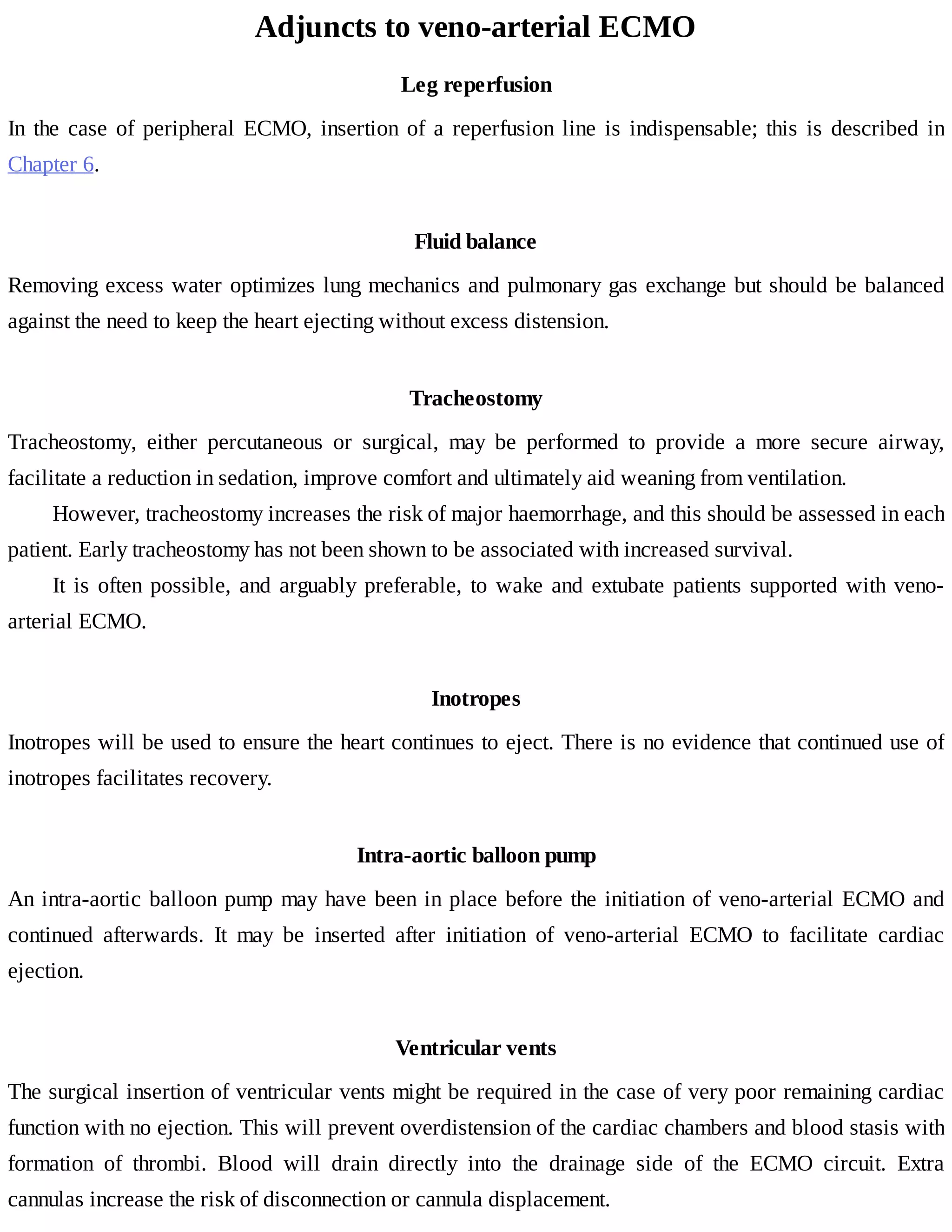 Adjuncts	to	veno-arterial	ECMO
Leg	reperfusion
In	the	case	of	peripheral	ECMO,	insertion	of	a	reperfusion	line	 is	 indispensable;	 this	 is	 described	 in
Chapter	6.
Fluid	balance
Removing	excess	water	optimizes	lung	mechanics	and	pulmonary	gas	exchange	but	should	be	balanced
against	the	need	to	keep	the	heart	ejecting	without	excess	distension.
Tracheostomy
Tracheostomy,	 either	 percutaneous	 or	 surgical,	 may	 be	 performed	 to	 provide	 a	 more	 secure	 airway,
facilitate	a	reduction	in	sedation,	improve	comfort	and	ultimately	aid	weaning	from	ventilation.
However,	tracheostomy	increases	the	risk	of	major	haemorrhage,	and	this	should	be	assessed	in	each
patient.	Early	tracheostomy	has	not	been	shown	to	be	associated	with	increased	survival.
It	is	often	possible,	and	arguably	preferable,	to	wake	and	extubate	patients	supported	with	veno-
arterial	ECMO.
Inotropes
Inotropes	will	be	used	to	ensure	the	heart	continues	to	eject.	There	is	no	evidence	that	continued	use	of
inotropes	facilitates	recovery.
Intra-aortic	balloon	pump
An	intra-aortic	balloon	pump	may	have	been	in	place	before	the	initiation	of	veno-arterial	ECMO	and
continued	 afterwards.	 It	 may	 be	 inserted	 after	 initiation	 of	 veno-arterial	 ECMO	 to	 facilitate	 cardiac
ejection.
Ventricular	vents
The	surgical	insertion	of	ventricular	vents	might	be	required	in	the	case	of	very	poor	remaining	cardiac
function	with	no	ejection.	This	will	prevent	overdistension	of	the	cardiac	chambers	and	blood	stasis	with
formation	 of	 thrombi.	 Blood	 will	 drain	 directly	 into	 the	 drainage	 side	 of	 the	 ECMO	 circuit.	 Extra
cannulas	increase	the	risk	of	disconnection	or	cannula	displacement.
 