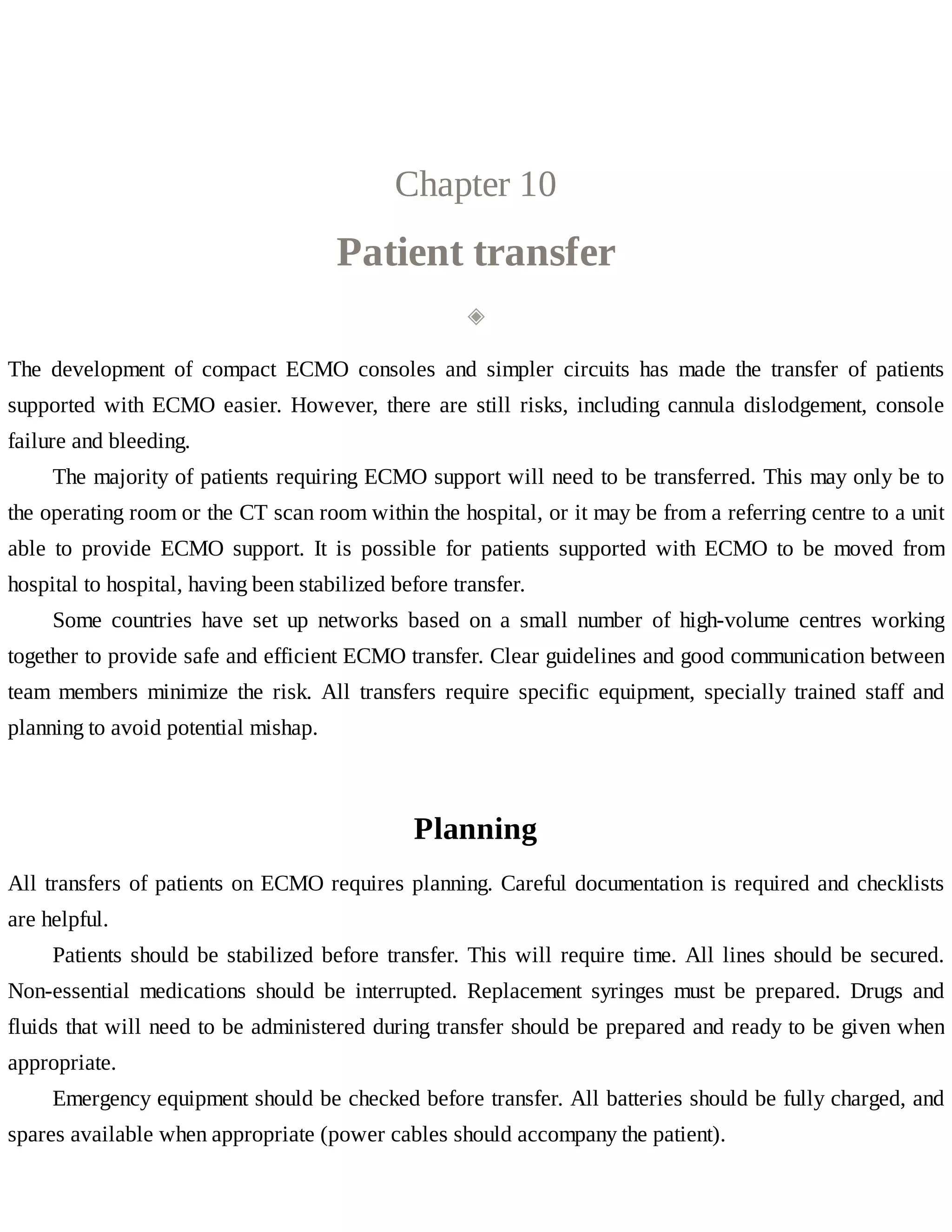 Chapter	10
Patient	transfer
◈
The	 development	 of	 compact	 ECMO	 consoles	 and	 simpler	 circuits	 has	 made	 the	 transfer	 of	 patients
supported	with	ECMO	easier.	However,	there	are	still	risks,	including	cannula	dislodgement,	console
failure	and	bleeding.
The	majority	of	patients	requiring	ECMO	support	will	need	to	be	transferred.	This	may	only	be	to
the	operating	room	or	the	CT	scan	room	within	the	hospital,	or	it	may	be	from	a	referring	centre	to	a	unit
able	 to	 provide	 ECMO	 support.	 It	 is	 possible	 for	 patients	 supported	 with	 ECMO	 to	 be	 moved	 from
hospital	to	hospital,	having	been	stabilized	before	transfer.
Some	 countries	 have	 set	 up	 networks	 based	 on	 a	 small	 number	 of	 high-volume	 centres	 working
together	to	provide	safe	and	efficient	ECMO	transfer.	Clear	guidelines	and	good	communication	between
team	 members	 minimize	 the	 risk.	 All	 transfers	 require	 specific	 equipment,	 specially	 trained	 staff	 and
planning	to	avoid	potential	mishap.
Planning
All	transfers	of	patients	on	ECMO	requires	planning.	Careful	documentation	is	required	and	checklists
are	helpful.
Patients	should	be	stabilized	before	transfer.	This	will	require	time.	All	lines	should	be	secured.
Non-essential	 medications	 should	 be	 interrupted.	 Replacement	 syringes	 must	 be	 prepared.	 Drugs	 and
fluids	that	will	need	to	be	administered	during	transfer	should	be	prepared	and	ready	to	be	given	when
appropriate.
Emergency	equipment	should	be	checked	before	transfer.	All	batteries	should	be	fully	charged,	and
spares	available	when	appropriate	(power	cables	should	accompany	the	patient).
 