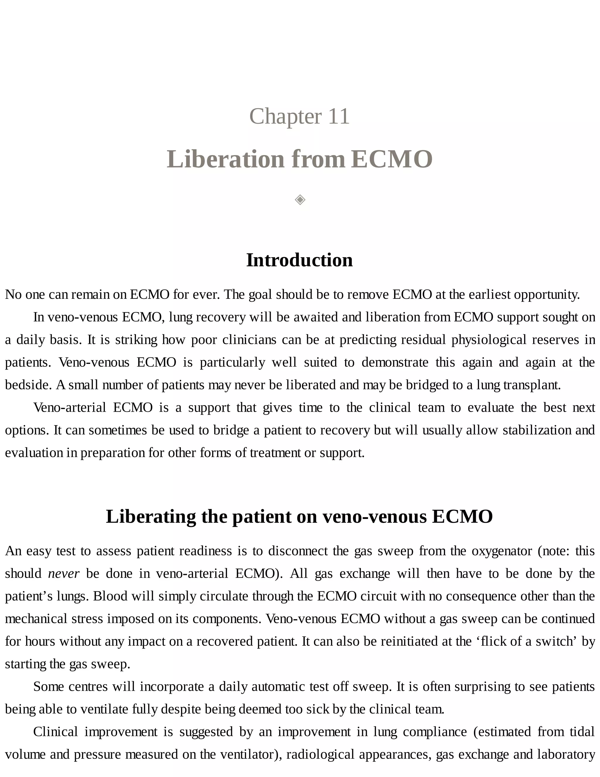 Chapter	11
Liberation	from	ECMO
◈
Introduction
No	one	can	remain	on	ECMO	for	ever.	The	goal	should	be	to	remove	ECMO	at	the	earliest	opportunity.
In	veno-venous	ECMO,	lung	recovery	will	be	awaited	and	liberation	from	ECMO	support	sought	on
a	daily	basis.	It	is	striking	how	poor	clinicians	can	be	at	predicting	residual	physiological	reserves	in
patients.	 Veno-venous	 ECMO	 is	 particularly	 well	 suited	 to	 demonstrate	 this	 again	 and	 again	 at	 the
bedside.	A	small	number	of	patients	may	never	be	liberated	and	may	be	bridged	to	a	lung	transplant.
Veno-arterial	 ECMO	 is	 a	 support	 that	 gives	 time	 to	 the	 clinical	 team	 to	 evaluate	 the	 best	 next
options.	It	can	sometimes	be	used	to	bridge	a	patient	to	recovery	but	will	usually	allow	stabilization	and
evaluation	in	preparation	for	other	forms	of	treatment	or	support.
Liberating	the	patient	on	veno-venous	ECMO
An	easy	test	to	assess	patient	readiness	is	to	disconnect	the	gas	sweep	from	the	oxygenator	(note:	this
should	 never	 be	 done	 in	 veno-arterial	 ECMO).	 All	 gas	 exchange	 will	 then	 have	 to	 be	 done	 by	 the
patient’s	lungs.	Blood	will	simply	circulate	through	the	ECMO	circuit	with	no	consequence	other	than	the
mechanical	stress	imposed	on	its	components.	Veno-venous	ECMO	without	a	gas	sweep	can	be	continued
for	hours	without	any	impact	on	a	recovered	patient.	It	can	also	be	reinitiated	at	the	‘flick	of	a	switch’	by
starting	the	gas	sweep.
Some	centres	will	incorporate	a	daily	automatic	test	off	sweep.	It	is	often	surprising	to	see	patients
being	able	to	ventilate	fully	despite	being	deemed	too	sick	by	the	clinical	team.
Clinical	 improvement	 is	 suggested	 by	 an	 improvement	 in	 lung	 compliance	 (estimated	 from	 tidal
volume	and	pressure	measured	on	the	ventilator),	radiological	appearances,	gas	exchange	and	laboratory
 