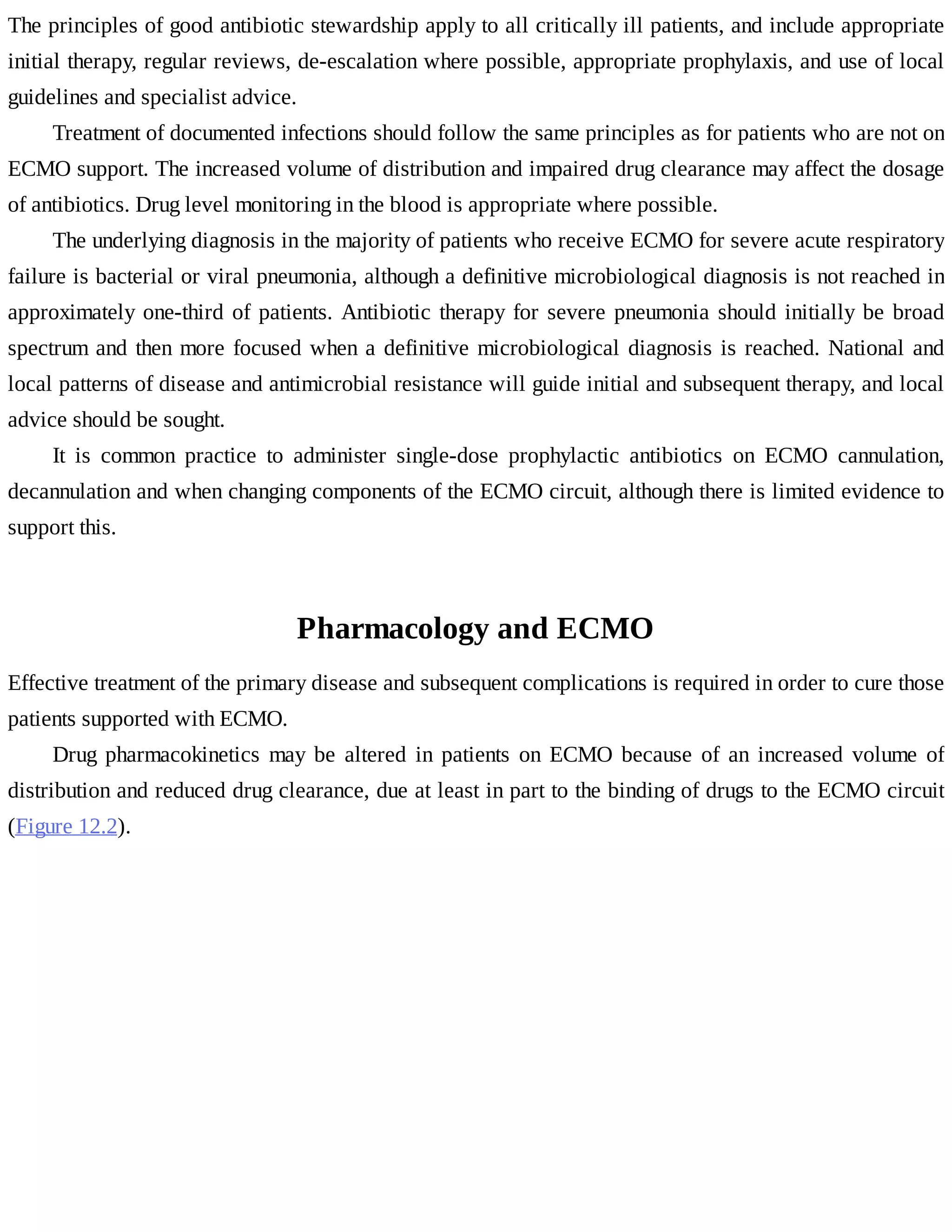 The	principles	of	good	antibiotic	stewardship	apply	to	all	critically	ill	patients,	and	include	appropriate
initial	therapy,	regular	reviews,	de-escalation	where	possible,	appropriate	prophylaxis,	and	use	of	local
guidelines	and	specialist	advice.
Treatment	of	documented	infections	should	follow	the	same	principles	as	for	patients	who	are	not	on
ECMO	support.	The	increased	volume	of	distribution	and	impaired	drug	clearance	may	affect	the	dosage
of	antibiotics.	Drug	level	monitoring	in	the	blood	is	appropriate	where	possible.
The	underlying	diagnosis	in	the	majority	of	patients	who	receive	ECMO	for	severe	acute	respiratory
failure	is	bacterial	or	viral	pneumonia,	although	a	definitive	microbiological	diagnosis	is	not	reached	in
approximately	one-third	of	patients.	Antibiotic	therapy	for	severe	pneumonia	should	initially	be	broad
spectrum	and	then	more	focused	when	a	definitive	microbiological	diagnosis	is	reached.	National	and
local	patterns	of	disease	and	antimicrobial	resistance	will	guide	initial	and	subsequent	therapy,	and	local
advice	should	be	sought.
It	 is	 common	 practice	 to	 administer	 single-dose	 prophylactic	 antibiotics	 on	 ECMO	 cannulation,
decannulation	and	when	changing	components	of	the	ECMO	circuit,	although	there	is	limited	evidence	to
support	this.
Pharmacology	and	ECMO
Effective	treatment	of	the	primary	disease	and	subsequent	complications	is	required	in	order	to	cure	those
patients	supported	with	ECMO.
Drug	 pharmacokinetics	 may	 be	 altered	 in	 patients	 on	 ECMO	 because	 of	 an	 increased	 volume	 of
distribution	and	reduced	drug	clearance,	due	at	least	in	part	to	the	binding	of	drugs	to	the	ECMO	circuit
(Figure	12.2).
 
