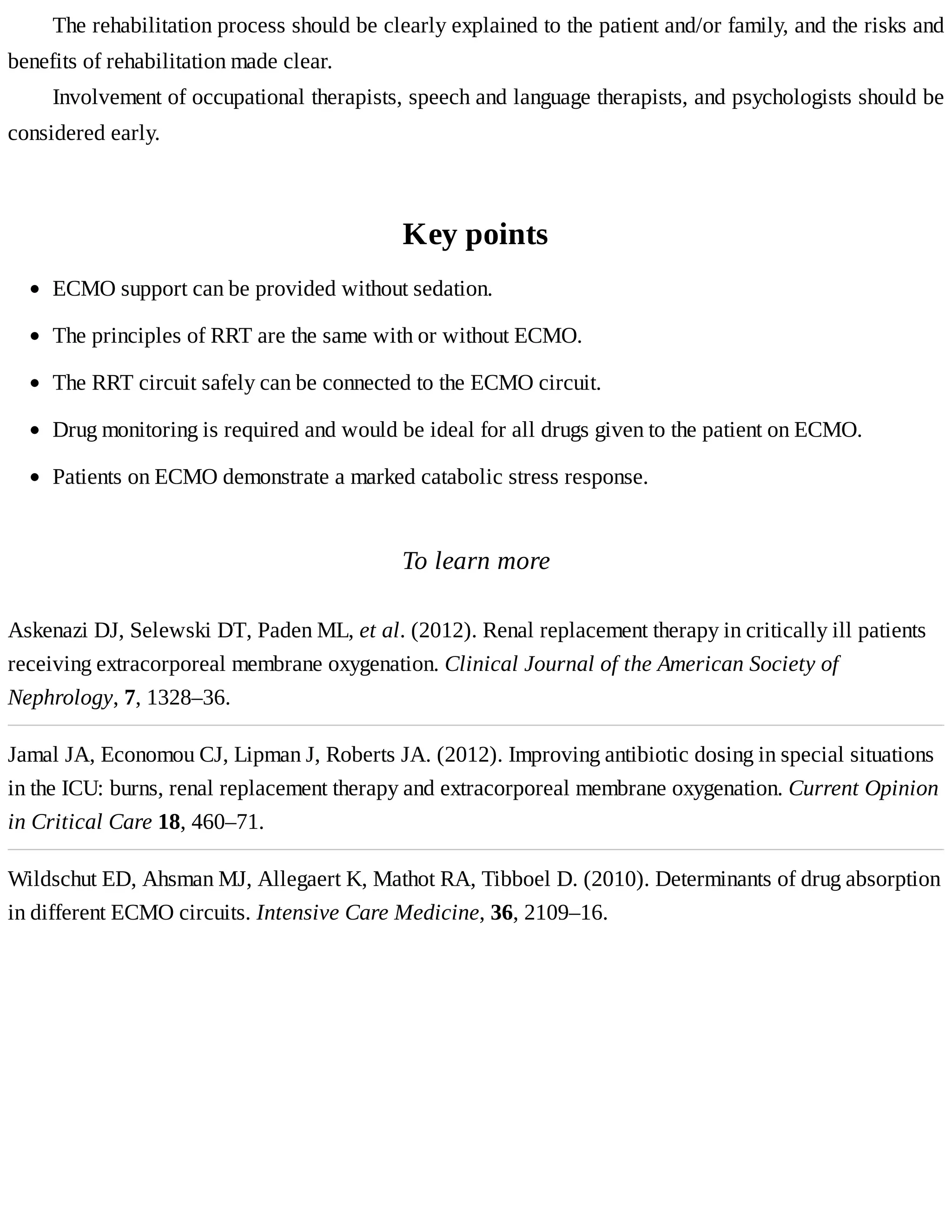 The	rehabilitation	process	should	be	clearly	explained	to	the	patient	and/or	family,	and	the	risks	and
benefits	of	rehabilitation	made	clear.
Involvement	of	occupational	therapists,	speech	and	language	therapists,	and	psychologists	should	be
considered	early.
Key	points
To	learn	more
Askenazi	DJ,	Selewski	DT,	Paden	ML,	et	al.	(2012).	Renal	replacement	therapy	in	critically	ill	patients
receiving	extracorporeal	membrane	oxygenation.	Clinical	Journal	of	the	American	Society	of
Nephrology,	7,	1328–36.
Jamal	JA,	Economou	CJ,	Lipman	J,	Roberts	JA.	(2012).	Improving	antibiotic	dosing	in	special	situations
in	the	ICU:	burns,	renal	replacement	therapy	and	extracorporeal	membrane	oxygenation.	Current	Opinion
in	Critical	Care	18,	460–71.
Wildschut	ED,	Ahsman	MJ,	Allegaert	K,	Mathot	RA,	Tibboel	D.	(2010).	Determinants	of	drug	absorption
in	different	ECMO	circuits.	Intensive	Care	Medicine,	36,	2109–16.
ECMO	support	can	be	provided	without	sedation.
The	principles	of	RRT	are	the	same	with	or	without	ECMO.
The	RRT	circuit	safely	can	be	connected	to	the	ECMO	circuit.
Drug	monitoring	is	required	and	would	be	ideal	for	all	drugs	given	to	the	patient	on	ECMO.
Patients	on	ECMO	demonstrate	a	marked	catabolic	stress	response.
 