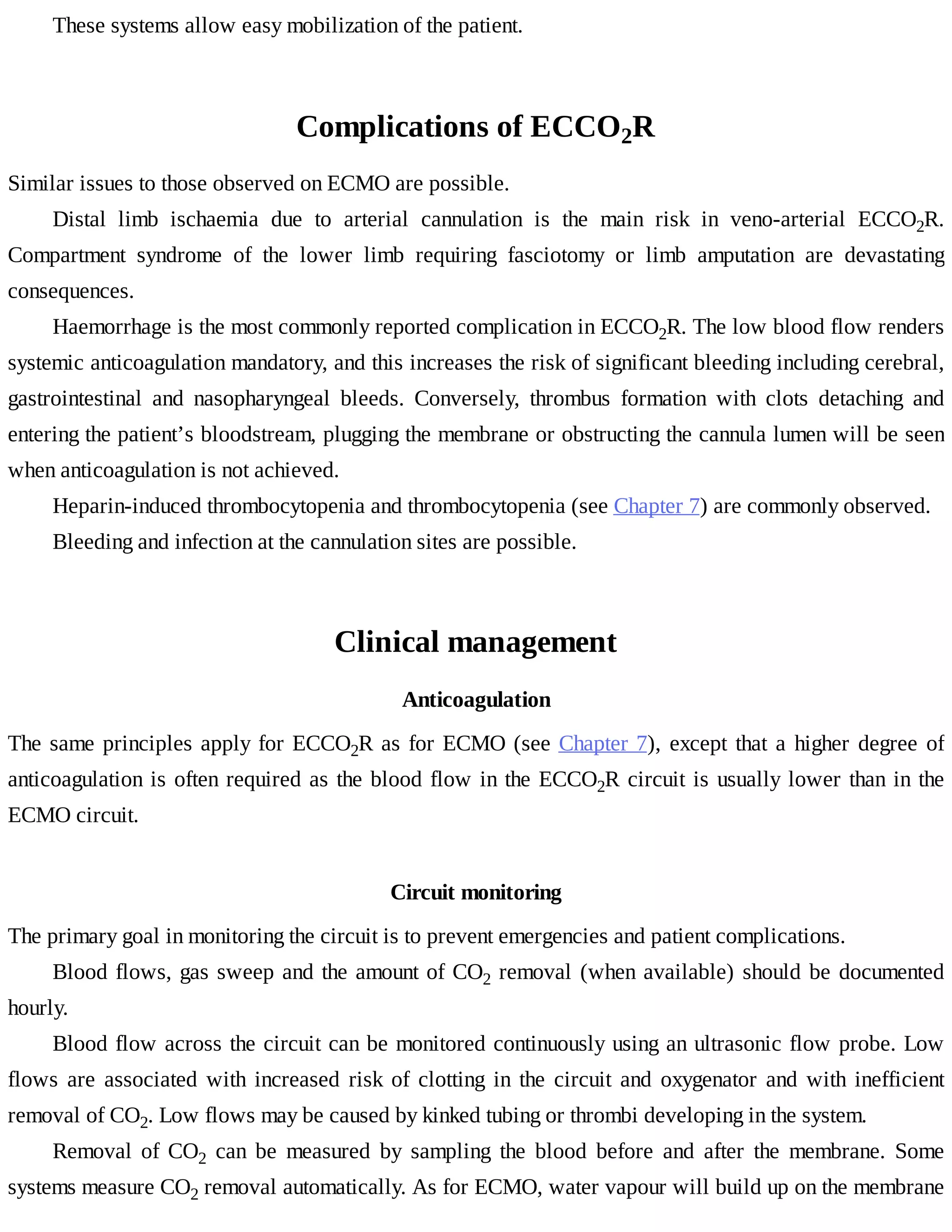 These	systems	allow	easy	mobilization	of	the	patient.
Complications	of	ECCO2R
Similar	issues	to	those	observed	on	ECMO	are	possible.
Distal	 limb	 ischaemia	 due	 to	 arterial	 cannulation	 is	 the	 main	 risk	 in	 veno-arterial	 ECCO2R.
Compartment	 syndrome	 of	 the	 lower	 limb	 requiring	 fasciotomy	 or	 limb	 amputation	 are	 devastating
consequences.
Haemorrhage	is	the	most	commonly	reported	complication	in	ECCO2R.	The	low	blood	flow	renders
systemic	anticoagulation	mandatory,	and	this	increases	the	risk	of	significant	bleeding	including	cerebral,
gastrointestinal	 and	 nasopharyngeal	 bleeds.	 Conversely,	 thrombus	 formation	 with	 clots	 detaching	 and
entering	the	patient’s	bloodstream,	plugging	the	membrane	or	obstructing	the	cannula	lumen	will	be	seen
when	anticoagulation	is	not	achieved.
Heparin-induced	thrombocytopenia	and	thrombocytopenia	(see	Chapter	7)	are	commonly	observed.
Bleeding	and	infection	at	the	cannulation	sites	are	possible.
Clinical	management
Anticoagulation
The	same	principles	apply	for	ECCO2R	as	for	ECMO	(see	Chapter	7),	except	that	a	higher	degree	of
anticoagulation	is	often	required	as	the	blood	flow	in	the	ECCO2R	circuit	is	usually	lower	than	in	the
ECMO	circuit.
Circuit	monitoring
The	primary	goal	in	monitoring	the	circuit	is	to	prevent	emergencies	and	patient	complications.
Blood	flows,	gas	sweep	and	the	amount	of	CO2	removal	(when	available)	should	be	documented
hourly.
Blood	flow	across	the	circuit	can	be	monitored	continuously	using	an	ultrasonic	flow	probe.	Low
flows	 are	 associated	 with	 increased	 risk	 of	 clotting	 in	 the	 circuit	 and	 oxygenator	 and	 with	 inefficient
removal	of	CO2.	Low	flows	may	be	caused	by	kinked	tubing	or	thrombi	developing	in	the	system.
Removal	 of	 CO2	 can	 be	 measured	 by	 sampling	 the	 blood	 before	 and	 after	 the	 membrane.	 Some
systems	measure	CO2	removal	automatically.	As	for	ECMO,	water	vapour	will	build	up	on	the	membrane
 