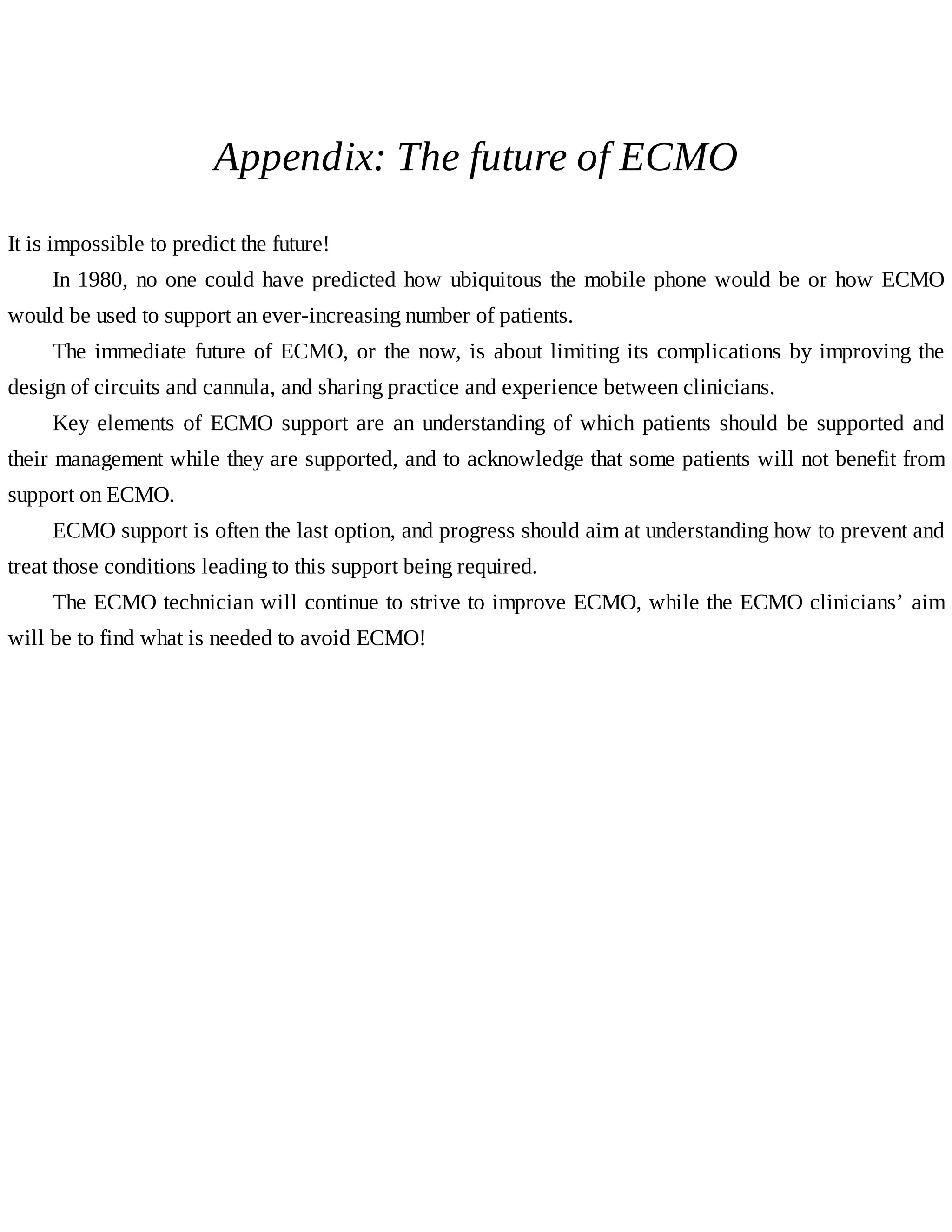 Appendix:	The	future	of	ECMO
It	is	impossible	to	predict	the	future!
In	1980,	no	one	could	have	predicted	how	ubiquitous	the	mobile	phone	would	be	or	how	ECMO
would	be	used	to	support	an	ever-increasing	number	of	patients.
The	immediate	future	of	ECMO,	or	the	now,	is	about	limiting	its	complications	by	improving	the
design	of	circuits	and	cannula,	and	sharing	practice	and	experience	between	clinicians.
Key	elements	of	ECMO	support	are	an	understanding	of	which	patients	should	be	supported	and
their	management	while	they	are	supported,	and	to	acknowledge	that	some	patients	will	not	benefit	from
support	on	ECMO.
ECMO	support	is	often	the	last	option,	and	progress	should	aim	at	understanding	how	to	prevent	and
treat	those	conditions	leading	to	this	support	being	required.
The	ECMO	technician	will	continue	to	strive	to	improve	ECMO,	while	the	ECMO	clinicians’	aim
will	be	to	find	what	is	needed	to	avoid	ECMO!
 