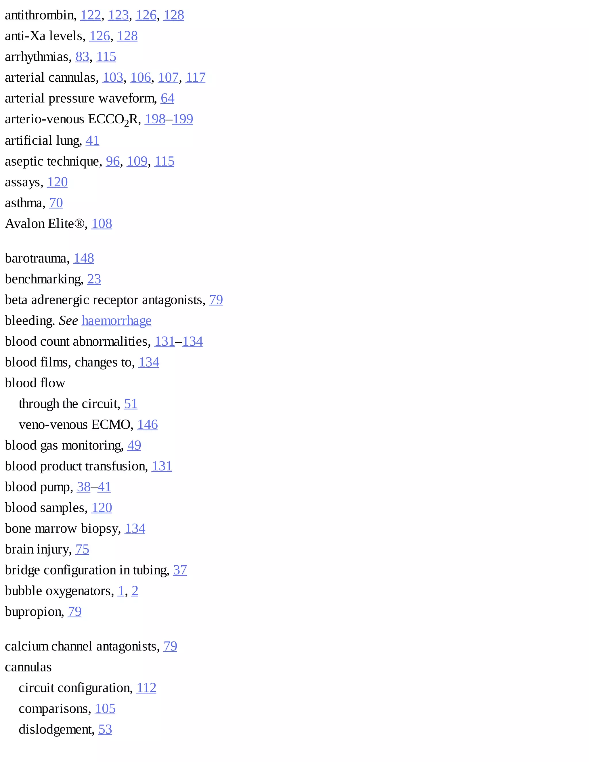 antithrombin,	122,	123,	126,	128
anti-Xa	levels,	126,	128
arrhythmias,	83,	115
arterial	cannulas,	103,	106,	107,	117
arterial	pressure	waveform,	64
arterio-venous	ECCO2R,	198–199
artificial	lung,	41
aseptic	technique,	96,	109,	115
assays,	120
asthma,	70
Avalon	Elite®,	108
barotrauma,	148
benchmarking,	23
beta	adrenergic	receptor	antagonists,	79
bleeding.	See	haemorrhage
blood	count	abnormalities,	131–134
blood	films,	changes	to,	134
blood	flow	
through	the	circuit,	51
veno-venous	ECMO,	146
blood	gas	monitoring,	49
blood	product	transfusion,	131
blood	pump,	38–41
blood	samples,	120
bone	marrow	biopsy,	134
brain	injury,	75
bridge	configuration	in	tubing,	37
bubble	oxygenators,	1,	2
bupropion,	79
calcium	channel	antagonists,	79
cannulas	
circuit	configuration,	112
comparisons,	105
dislodgement,	53
 