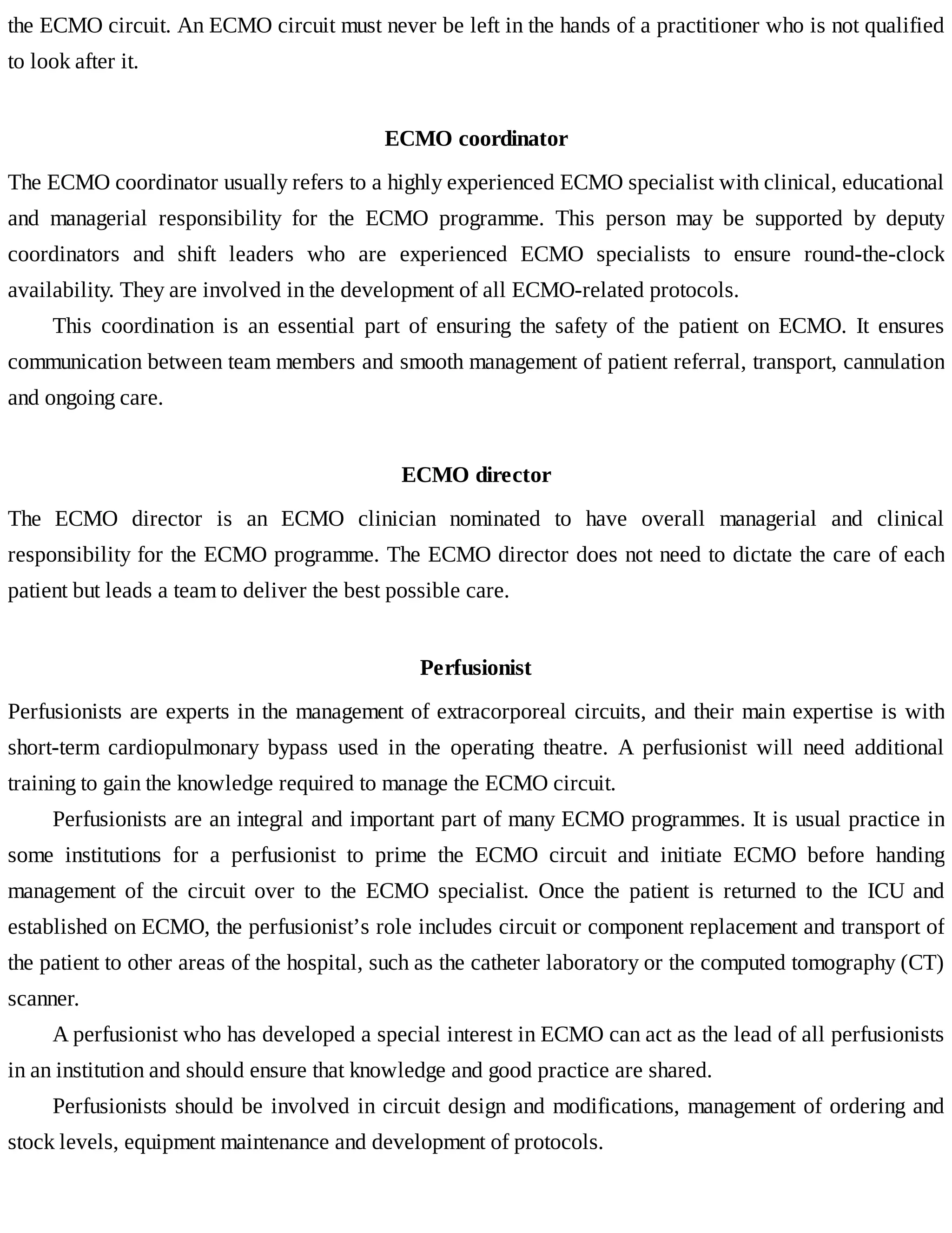 the	ECMO	circuit.	An	ECMO	circuit	must	never	be	left	in	the	hands	of	a	practitioner	who	is	not	qualified
to	look	after	it.
ECMO	coordinator
The	ECMO	coordinator	usually	refers	to	a	highly	experienced	ECMO	specialist	with	clinical,	educational
and	 managerial	 responsibility	 for	 the	 ECMO	 programme.	 This	 person	 may	 be	 supported	 by	 deputy
coordinators	 and	 shift	 leaders	 who	 are	 experienced	 ECMO	 specialists	 to	 ensure	 round-the-clock
availability.	They	are	involved	in	the	development	of	all	ECMO-related	protocols.
This	 coordination	 is	 an	 essential	 part	 of	 ensuring	 the	 safety	 of	 the	 patient	 on	 ECMO.	 It	 ensures
communication	between	team	members	and	smooth	management	of	patient	referral,	transport,	cannulation
and	ongoing	care.
ECMO	director
The	 ECMO	 director	 is	 an	 ECMO	 clinician	 nominated	 to	 have	 overall	 managerial	 and	 clinical
responsibility	for	the	ECMO	programme.	The	ECMO	director	does	not	need	to	dictate	the	care	of	each
patient	but	leads	a	team	to	deliver	the	best	possible	care.
Perfusionist
Perfusionists	are	experts	in	the	management	of	extracorporeal	circuits,	and	their	main	expertise	is	with
short-term	 cardiopulmonary	 bypass	 used	 in	 the	 operating	 theatre.	 A	 perfusionist	 will	 need	 additional
training	to	gain	the	knowledge	required	to	manage	the	ECMO	circuit.
Perfusionists	are	an	integral	and	important	part	of	many	ECMO	programmes.	It	is	usual	practice	in
some	 institutions	 for	 a	 perfusionist	 to	 prime	 the	 ECMO	 circuit	 and	 initiate	 ECMO	 before	 handing
management	 of	 the	 circuit	 over	 to	 the	 ECMO	 specialist.	 Once	 the	 patient	 is	 returned	 to	 the	 ICU	 and
established	on	ECMO,	the	perfusionist’s	role	includes	circuit	or	component	replacement	and	transport	of
the	patient	to	other	areas	of	the	hospital,	such	as	the	catheter	laboratory	or	the	computed	tomography	(CT)
scanner.
A	perfusionist	who	has	developed	a	special	interest	in	ECMO	can	act	as	the	lead	of	all	perfusionists
in	an	institution	and	should	ensure	that	knowledge	and	good	practice	are	shared.
Perfusionists	should	be	involved	in	circuit	design	and	modifications,	management	of	ordering	and
stock	levels,	equipment	maintenance	and	development	of	protocols.
 