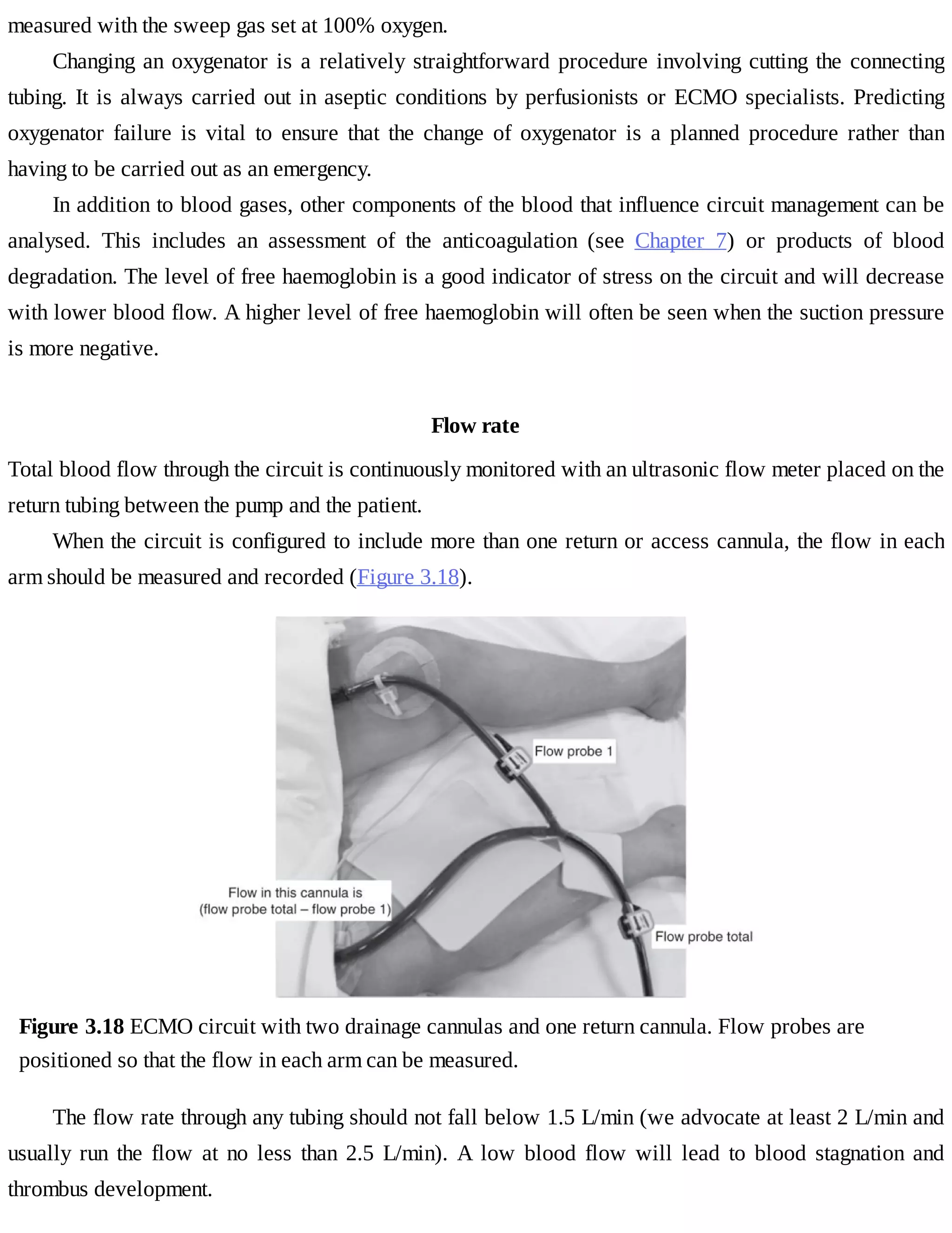 measured	with	the	sweep	gas	set	at	100%	oxygen.
Changing	an	oxygenator	is	a	relatively	straightforward	procedure	involving	cutting	the	connecting
tubing.	It	is	always	carried	out	in	aseptic	conditions	by	perfusionists	or	ECMO	specialists.	Predicting
oxygenator	 failure	 is	 vital	 to	 ensure	 that	 the	 change	 of	 oxygenator	 is	 a	 planned	 procedure	 rather	 than
having	to	be	carried	out	as	an	emergency.
In	addition	to	blood	gases,	other	components	of	the	blood	that	influence	circuit	management	can	be
analysed.	 This	 includes	 an	 assessment	 of	 the	 anticoagulation	 (see	 Chapter	 7)	 or	 products	 of	 blood
degradation.	The	level	of	free	haemoglobin	is	a	good	indicator	of	stress	on	the	circuit	and	will	decrease
with	lower	blood	flow.	A	higher	level	of	free	haemoglobin	will	often	be	seen	when	the	suction	pressure
is	more	negative.
Flow	rate
Total	blood	flow	through	the	circuit	is	continuously	monitored	with	an	ultrasonic	flow	meter	placed	on	the
return	tubing	between	the	pump	and	the	patient.
When	the	circuit	is	configured	to	include	more	than	one	return	or	access	cannula,	the	flow	in	each
arm	should	be	measured	and	recorded	(Figure	3.18).
Figure	3.18	ECMO	circuit	with	two	drainage	cannulas	and	one	return	cannula.	Flow	probes	are
positioned	so	that	the	flow	in	each	arm	can	be	measured.
The	flow	rate	through	any	tubing	should	not	fall	below	1.5	L/min	(we	advocate	at	least	2	L/min	and
usually	 run	 the	 flow	 at	 no	 less	 than	 2.5	 L/min).	 A	 low	 blood	 flow	 will	 lead	 to	 blood	 stagnation	 and
thrombus	development.
 