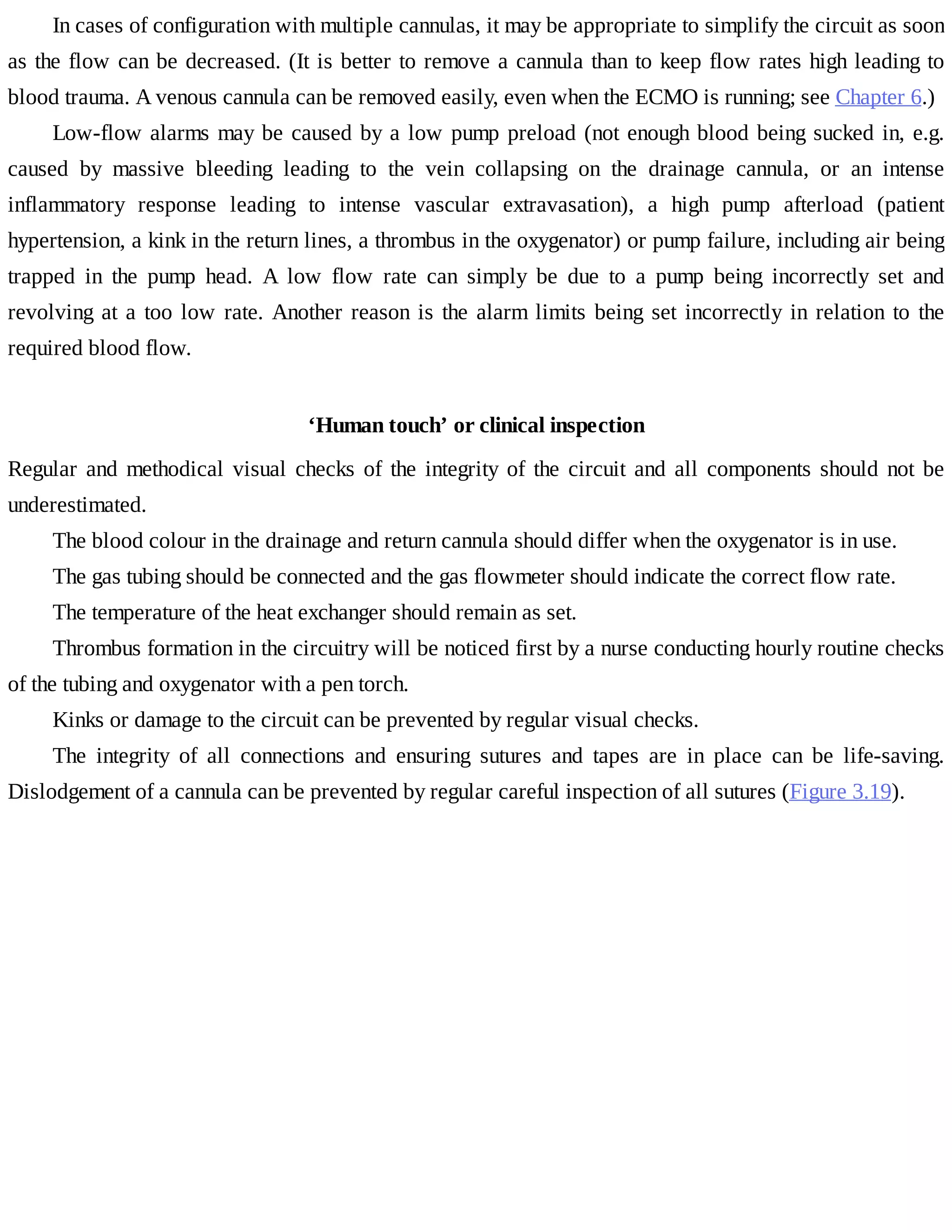 In	cases	of	configuration	with	multiple	cannulas,	it	may	be	appropriate	to	simplify	the	circuit	as	soon
as	the	flow	can	be	decreased.	(It	is	better	to	remove	a	cannula	than	to	keep	flow	rates	high	leading	to
blood	trauma.	A	venous	cannula	can	be	removed	easily,	even	when	the	ECMO	is	running;	see	Chapter	6.)
Low-flow	alarms	may	be	caused	by	a	low	pump	preload	(not	enough	blood	being	sucked	in,	e.g.
caused	 by	 massive	 bleeding	 leading	 to	 the	 vein	 collapsing	 on	 the	 drainage	 cannula,	 or	 an	 intense
inflammatory	 response	 leading	 to	 intense	 vascular	 extravasation),	 a	 high	 pump	 afterload	 (patient
hypertension,	a	kink	in	the	return	lines,	a	thrombus	in	the	oxygenator)	or	pump	failure,	including	air	being
trapped	 in	 the	 pump	 head.	 A	 low	 flow	 rate	 can	 simply	 be	 due	 to	 a	 pump	 being	 incorrectly	 set	 and
revolving	at	a	too	low	rate.	Another	reason	is	the	alarm	limits	being	set	incorrectly	in	relation	to	the
required	blood	flow.
‘Human	touch’	or	clinical	inspection
Regular	and	methodical	visual	checks	of	the	integrity	of	the	circuit	and	all	components	should	not	be
underestimated.
The	blood	colour	in	the	drainage	and	return	cannula	should	differ	when	the	oxygenator	is	in	use.
The	gas	tubing	should	be	connected	and	the	gas	flowmeter	should	indicate	the	correct	flow	rate.
The	temperature	of	the	heat	exchanger	should	remain	as	set.
Thrombus	formation	in	the	circuitry	will	be	noticed	first	by	a	nurse	conducting	hourly	routine	checks
of	the	tubing	and	oxygenator	with	a	pen	torch.
Kinks	or	damage	to	the	circuit	can	be	prevented	by	regular	visual	checks.
The	 integrity	 of	 all	 connections	 and	 ensuring	 sutures	 and	 tapes	 are	 in	 place	 can	 be	 life-saving.
Dislodgement	of	a	cannula	can	be	prevented	by	regular	careful	inspection	of	all	sutures	(Figure	3.19).
 