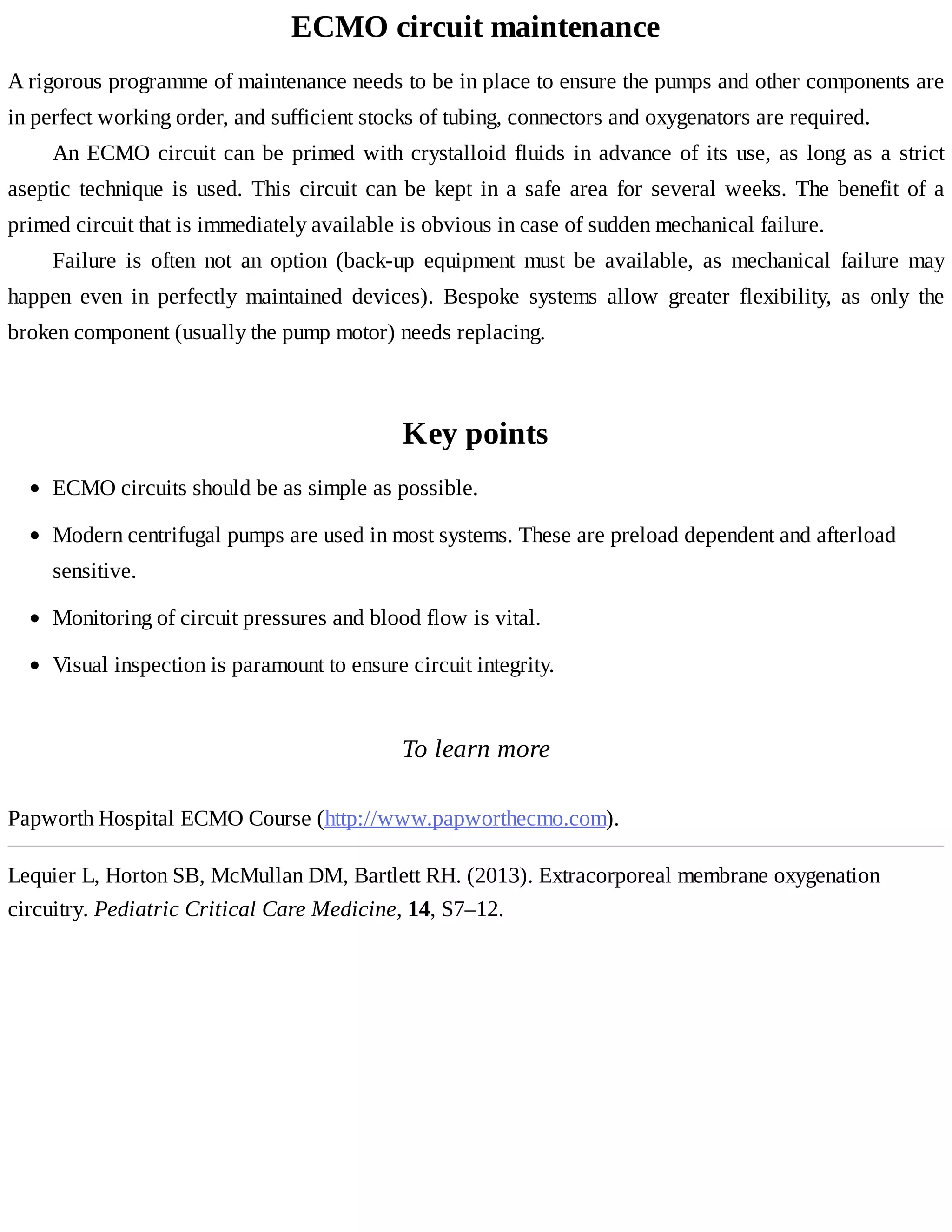 ECMO	circuit	maintenance
A	rigorous	programme	of	maintenance	needs	to	be	in	place	to	ensure	the	pumps	and	other	components	are
in	perfect	working	order,	and	sufficient	stocks	of	tubing,	connectors	and	oxygenators	are	required.
An	ECMO	circuit	can	be	primed	with	crystalloid	fluids	in	advance	of	its	use,	as	long	as	a	strict
aseptic	technique	is	used.	This	circuit	can	be	kept	in	a	safe	area	for	several	weeks.	The	benefit	of	a
primed	circuit	that	is	immediately	available	is	obvious	in	case	of	sudden	mechanical	failure.
Failure	 is	 often	 not	 an	 option	 (back-up	 equipment	 must	 be	 available,	 as	 mechanical	 failure	 may
happen	 even	 in	 perfectly	 maintained	 devices).	 Bespoke	 systems	 allow	 greater	 flexibility,	 as	 only	 the
broken	component	(usually	the	pump	motor)	needs	replacing.
Key	points
To	learn	more
Papworth	Hospital	ECMO	Course	(http://www.papworthecmo.com).
Lequier	L,	Horton	SB,	McMullan	DM,	Bartlett	RH.	(2013).	Extracorporeal	membrane	oxygenation
circuitry.	Pediatric	Critical	Care	Medicine,	14,	S7–12.
ECMO	circuits	should	be	as	simple	as	possible.
Modern	centrifugal	pumps	are	used	in	most	systems.	These	are	preload	dependent	and	afterload
sensitive.
Monitoring	of	circuit	pressures	and	blood	flow	is	vital.
Visual	inspection	is	paramount	to	ensure	circuit	integrity.
 