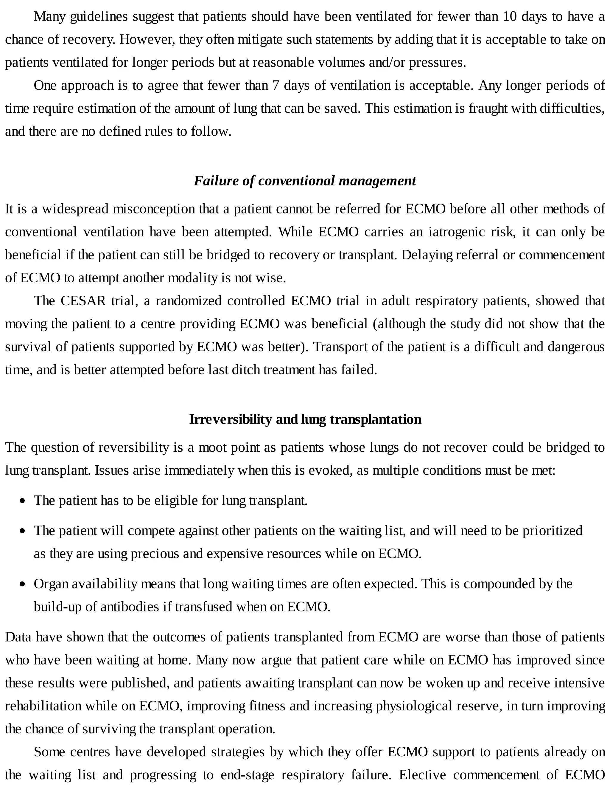 Many	guidelines	suggest	that	patients	should	have	been	ventilated	for	fewer	than	10	days	to	have	a
chance	of	recovery.	However,	they	often	mitigate	such	statements	by	adding	that	it	is	acceptable	to	take	on
patients	ventilated	for	longer	periods	but	at	reasonable	volumes	and/or	pressures.
One	approach	is	to	agree	that	fewer	than	7	days	of	ventilation	is	acceptable.	Any	longer	periods	of
time	require	estimation	of	the	amount	of	lung	that	can	be	saved.	This	estimation	is	fraught	with	difficulties,
and	there	are	no	defined	rules	to	follow.
Failure	of	conventional	management
It	is	a	widespread	misconception	that	a	patient	cannot	be	referred	for	ECMO	before	all	other	methods	of
conventional	 ventilation	 have	 been	 attempted.	 While	 ECMO	 carries	 an	 iatrogenic	 risk,	 it	 can	 only	 be
beneficial	if	the	patient	can	still	be	bridged	to	recovery	or	transplant.	Delaying	referral	or	commencement
of	ECMO	to	attempt	another	modality	is	not	wise.
The	CESAR	trial,	a	randomized	controlled	ECMO	trial	in	adult	respiratory	patients,	showed	that
moving	the	patient	to	a	centre	providing	ECMO	was	beneficial	(although	the	study	did	not	show	that	the
survival	of	patients	supported	by	ECMO	was	better).	Transport	of	the	patient	is	a	difficult	and	dangerous
time,	and	is	better	attempted	before	last	ditch	treatment	has	failed.
Irreversibility	and	lung	transplantation
The	question	of	reversibility	is	a	moot	point	as	patients	whose	lungs	do	not	recover	could	be	bridged	to
lung	transplant.	Issues	arise	immediately	when	this	is	evoked,	as	multiple	conditions	must	be	met:
Data	have	shown	that	the	outcomes	of	patients	transplanted	from	ECMO	are	worse	than	those	of	patients
who	have	been	waiting	at	home.	Many	now	argue	that	patient	care	while	on	ECMO	has	improved	since
these	results	were	published,	and	patients	awaiting	transplant	can	now	be	woken	up	and	receive	intensive
rehabilitation	while	on	ECMO,	improving	fitness	and	increasing	physiological	reserve,	in	turn	improving
the	chance	of	surviving	the	transplant	operation.
Some	centres	have	developed	strategies	by	which	they	offer	ECMO	support	to	patients	already	on
the	 waiting	 list	 and	 progressing	 to	 end-stage	 respiratory	 failure.	 Elective	 commencement	 of	 ECMO
The	patient	has	to	be	eligible	for	lung	transplant.
The	patient	will	compete	against	other	patients	on	the	waiting	list,	and	will	need	to	be	prioritized
as	they	are	using	precious	and	expensive	resources	while	on	ECMO.
Organ	availability	means	that	long	waiting	times	are	often	expected.	This	is	compounded	by	the
build-up	of	antibodies	if	transfused	when	on	ECMO.
 