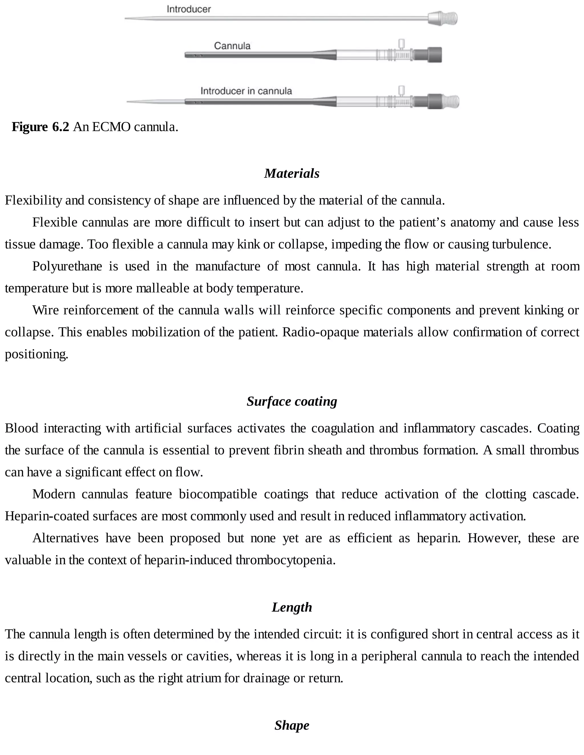 Figure	6.2	An	ECMO	cannula.
Materials
Flexibility	and	consistency	of	shape	are	influenced	by	the	material	of	the	cannula.
Flexible	cannulas	are	more	difficult	to	insert	but	can	adjust	to	the	patient’s	anatomy	and	cause	less
tissue	damage.	Too	flexible	a	cannula	may	kink	or	collapse,	impeding	the	flow	or	causing	turbulence.
Polyurethane	 is	 used	 in	 the	 manufacture	 of	 most	 cannula.	 It	 has	 high	 material	 strength	 at	 room
temperature	but	is	more	malleable	at	body	temperature.
Wire	reinforcement	of	the	cannula	walls	will	reinforce	specific	components	and	prevent	kinking	or
collapse.	This	enables	mobilization	of	the	patient.	Radio-opaque	materials	allow	confirmation	of	correct
positioning.
Surface	coating
Blood	interacting	with	artificial	surfaces	activates	the	coagulation	and	inflammatory	cascades.	Coating
the	surface	of	the	cannula	is	essential	to	prevent	fibrin	sheath	and	thrombus	formation.	A	small	thrombus
can	have	a	significant	effect	on	flow.
Modern	 cannulas	 feature	 biocompatible	 coatings	 that	 reduce	 activation	 of	 the	 clotting	 cascade.
Heparin-coated	surfaces	are	most	commonly	used	and	result	in	reduced	inflammatory	activation.
Alternatives	 have	 been	 proposed	 but	 none	 yet	 are	 as	 efficient	 as	 heparin.	 However,	 these	 are
valuable	in	the	context	of	heparin-induced	thrombocytopenia.
Length
The	cannula	length	is	often	determined	by	the	intended	circuit:	it	is	configured	short	in	central	access	as	it
is	directly	in	the	main	vessels	or	cavities,	whereas	it	is	long	in	a	peripheral	cannula	to	reach	the	intended
central	location,	such	as	the	right	atrium	for	drainage	or	return.
Shape
 