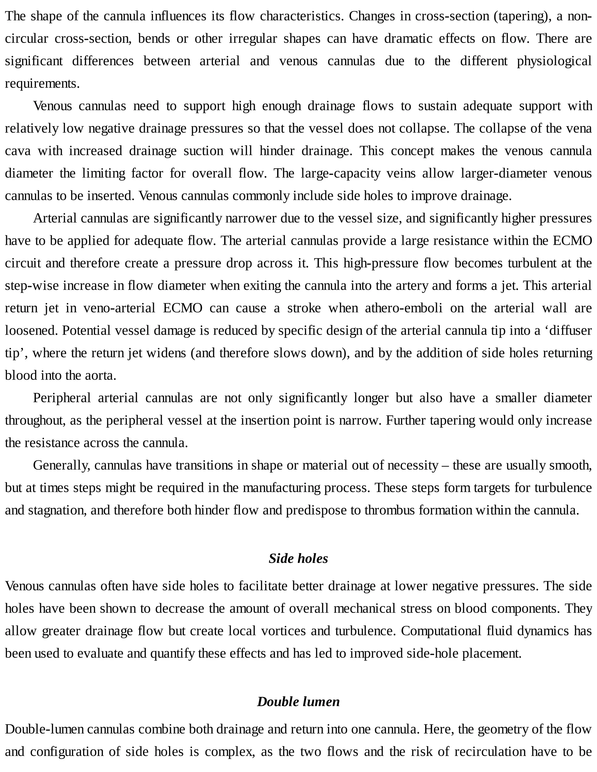 The	shape	of	the	cannula	influences	its	flow	characteristics.	Changes	in	cross-section	(tapering),	a	non-
circular	 cross-section,	 bends	 or	 other	 irregular	 shapes	 can	 have	 dramatic	 effects	 on	 flow.	 There	 are
significant	 differences	 between	 arterial	 and	 venous	 cannulas	 due	 to	 the	 different	 physiological
requirements.
Venous	 cannulas	 need	 to	 support	 high	 enough	 drainage	 flows	 to	 sustain	 adequate	 support	 with
relatively	low	negative	drainage	pressures	so	that	the	vessel	does	not	collapse.	The	collapse	of	the	vena
cava	 with	 increased	 drainage	 suction	 will	 hinder	 drainage.	 This	 concept	 makes	 the	 venous	 cannula
diameter	 the	 limiting	 factor	 for	 overall	 flow.	 The	 large-capacity	 veins	 allow	 larger-diameter	 venous
cannulas	to	be	inserted.	Venous	cannulas	commonly	include	side	holes	to	improve	drainage.
Arterial	cannulas	are	significantly	narrower	due	to	the	vessel	size,	and	significantly	higher	pressures
have	to	be	applied	for	adequate	flow.	The	arterial	cannulas	provide	a	large	resistance	within	the	ECMO
circuit	and	therefore	create	a	pressure	drop	across	it.	This	high-pressure	flow	becomes	turbulent	at	the
step-wise	increase	in	flow	diameter	when	exiting	the	cannula	into	the	artery	and	forms	a	jet.	This	arterial
return	 jet	 in	 veno-arterial	 ECMO	 can	 cause	 a	 stroke	 when	 athero-emboli	 on	 the	 arterial	 wall	 are
loosened.	Potential	vessel	damage	is	reduced	by	specific	design	of	the	arterial	cannula	tip	into	a	‘diffuser
tip’,	where	the	return	jet	widens	(and	therefore	slows	down),	and	by	the	addition	of	side	holes	returning
blood	into	the	aorta.
Peripheral	 arterial	 cannulas	 are	 not	 only	 significantly	 longer	 but	 also	 have	 a	 smaller	 diameter
throughout,	as	the	peripheral	vessel	at	the	insertion	point	is	narrow.	Further	tapering	would	only	increase
the	resistance	across	the	cannula.
Generally,	cannulas	have	transitions	in	shape	or	material	out	of	necessity	–	these	are	usually	smooth,
but	at	times	steps	might	be	required	in	the	manufacturing	process.	These	steps	form	targets	for	turbulence
and	stagnation,	and	therefore	both	hinder	flow	and	predispose	to	thrombus	formation	within	the	cannula.
Side	holes
Venous	cannulas	often	have	side	holes	to	facilitate	better	drainage	at	lower	negative	pressures.	The	side
holes	have	been	shown	to	decrease	the	amount	of	overall	mechanical	stress	on	blood	components.	They
allow	greater	drainage	flow	but	create	local	vortices	and	turbulence.	Computational	fluid	dynamics	has
been	used	to	evaluate	and	quantify	these	effects	and	has	led	to	improved	side-hole	placement.
Double	lumen
Double-lumen	cannulas	combine	both	drainage	and	return	into	one	cannula.	Here,	the	geometry	of	the	flow
and	configuration	of	side	holes	is	complex,	as	the	two	flows	and	the	risk	of	recirculation	have	to	be
 