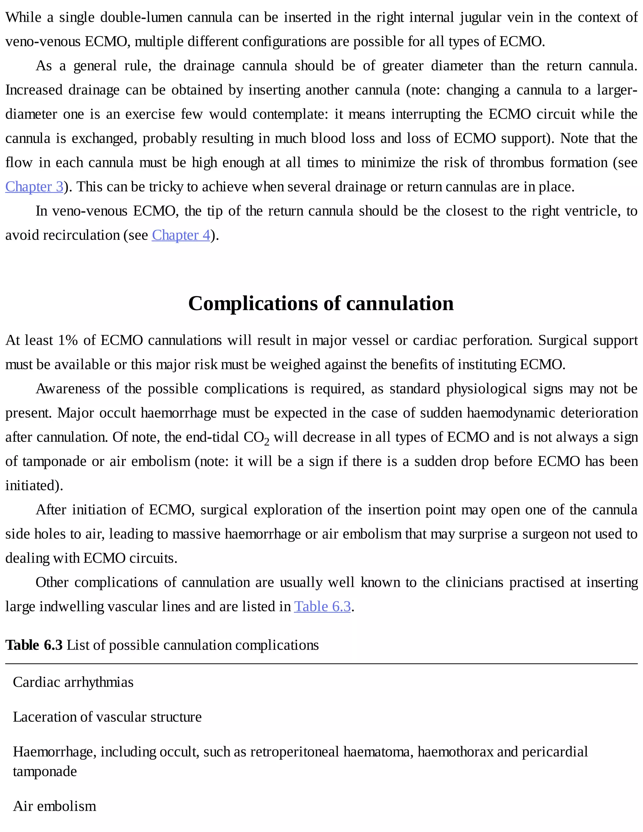 While	a	single	double-lumen	cannula	can	be	inserted	in	the	right	internal	jugular	vein	in	the	context	of
veno-venous	ECMO,	multiple	different	configurations	are	possible	for	all	types	of	ECMO.
As	 a	 general	 rule,	 the	 drainage	 cannula	 should	 be	 of	 greater	 diameter	 than	 the	 return	 cannula.
Increased	drainage	can	be	obtained	by	inserting	another	cannula	(note:	changing	a	cannula	to	a	larger-
diameter	one	is	an	exercise	few	would	contemplate:	it	means	interrupting	the	ECMO	circuit	while	the
cannula	is	exchanged,	probably	resulting	in	much	blood	loss	and	loss	of	ECMO	support).	Note	that	the
flow	in	each	cannula	must	be	high	enough	at	all	times	to	minimize	the	risk	of	thrombus	formation	(see
Chapter	3).	This	can	be	tricky	to	achieve	when	several	drainage	or	return	cannulas	are	in	place.
In	veno-venous	ECMO,	the	tip	of	the	return	cannula	should	be	the	closest	to	the	right	ventricle,	to
avoid	recirculation	(see	Chapter	4).
Complications	of	cannulation
At	least	1%	of	ECMO	cannulations	will	result	in	major	vessel	or	cardiac	perforation.	Surgical	support
must	be	available	or	this	major	risk	must	be	weighed	against	the	benefits	of	instituting	ECMO.
Awareness	of	the	possible	complications	is	required,	as	standard	physiological	signs	may	not	be
present.	Major	occult	haemorrhage	must	be	expected	in	the	case	of	sudden	haemodynamic	deterioration
after	cannulation.	Of	note,	the	end-tidal	CO2	will	decrease	in	all	types	of	ECMO	and	is	not	always	a	sign
of	tamponade	or	air	embolism	(note:	it	will	be	a	sign	if	there	is	a	sudden	drop	before	ECMO	has	been
initiated).
After	initiation	of	ECMO,	surgical	exploration	of	the	insertion	point	may	open	one	of	the	cannula
side	holes	to	air,	leading	to	massive	haemorrhage	or	air	embolism	that	may	surprise	a	surgeon	not	used	to
dealing	with	ECMO	circuits.
Other	complications	of	cannulation	are	usually	well	known	to	the	clinicians	practised	at	inserting
large	indwelling	vascular	lines	and	are	listed	in	Table	6.3.
Table	6.3	List	of	possible	cannulation	complications
Cardiac	arrhythmias
Laceration	of	vascular	structure
Haemorrhage,	including	occult,	such	as	retroperitoneal	haematoma,	haemothorax	and	pericardial
tamponade
Air	embolism
 