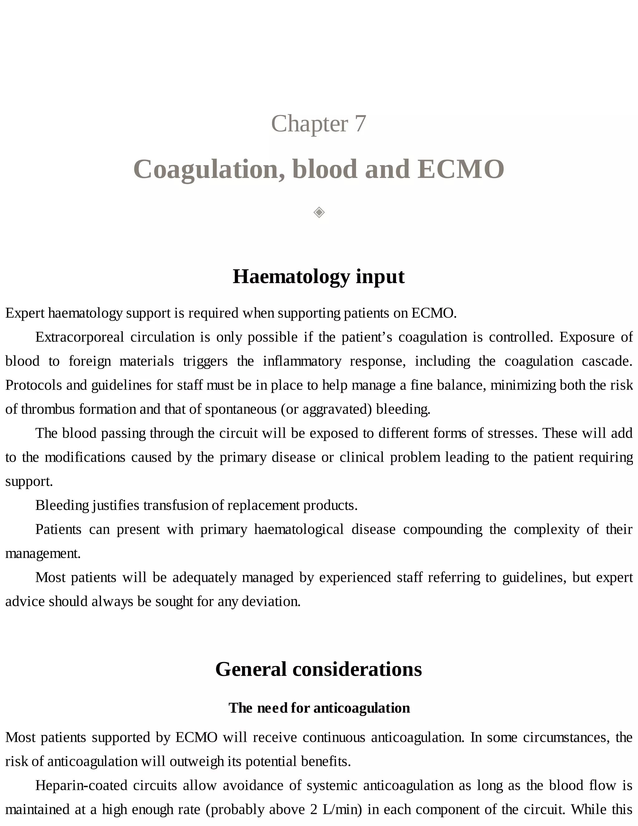 Chapter	7
Coagulation,	blood	and	ECMO
◈
Haematology	input
Expert	haematology	support	is	required	when	supporting	patients	on	ECMO.
Extracorporeal	circulation	is	only	possible	if	the	patient’s	coagulation	is	controlled.	Exposure	of
blood	 to	 foreign	 materials	 triggers	 the	 inflammatory	 response,	 including	 the	 coagulation	 cascade.
Protocols	and	guidelines	for	staff	must	be	in	place	to	help	manage	a	fine	balance,	minimizing	both	the	risk
of	thrombus	formation	and	that	of	spontaneous	(or	aggravated)	bleeding.
The	blood	passing	through	the	circuit	will	be	exposed	to	different	forms	of	stresses.	These	will	add
to	the	modifications	caused	by	the	primary	disease	or	clinical	problem	leading	to	the	patient	requiring
support.
Bleeding	justifies	transfusion	of	replacement	products.
Patients	 can	 present	 with	 primary	 haematological	 disease	 compounding	 the	 complexity	 of	 their
management.
Most	patients	will	be	adequately	managed	by	experienced	staff	referring	to	guidelines,	but	expert
advice	should	always	be	sought	for	any	deviation.
General	considerations
The	need	for	anticoagulation
Most	patients	supported	by	ECMO	will	receive	continuous	anticoagulation.	In	some	circumstances,	the
risk	of	anticoagulation	will	outweigh	its	potential	benefits.
Heparin-coated	circuits	allow	avoidance	of	systemic	anticoagulation	as	long	as	the	blood	flow	is
maintained	at	a	high	enough	rate	(probably	above	2	L/min)	in	each	component	of	the	circuit.	While	this
 