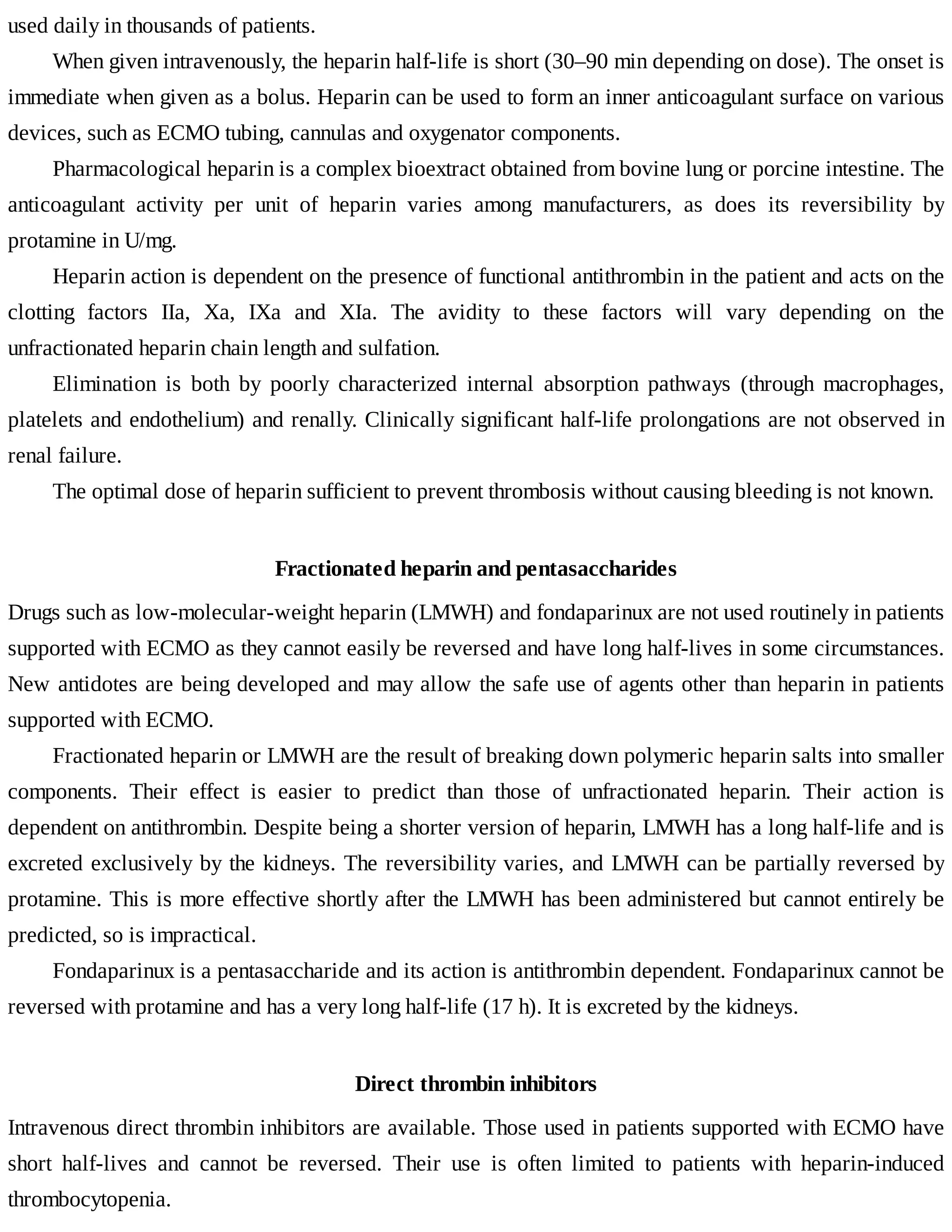 used	daily	in	thousands	of	patients.
When	given	intravenously,	the	heparin	half-life	is	short	(30–90	min	depending	on	dose).	The	onset	is
immediate	when	given	as	a	bolus.	Heparin	can	be	used	to	form	an	inner	anticoagulant	surface	on	various
devices,	such	as	ECMO	tubing,	cannulas	and	oxygenator	components.
Pharmacological	heparin	is	a	complex	bioextract	obtained	from	bovine	lung	or	porcine	intestine.	The
anticoagulant	 activity	 per	 unit	 of	 heparin	 varies	 among	 manufacturers,	 as	 does	 its	 reversibility	 by
protamine	in	U/mg.
Heparin	action	is	dependent	on	the	presence	of	functional	antithrombin	in	the	patient	and	acts	on	the
clotting	 factors	 IIa,	 Xa,	 IXa	 and	 XIa.	 The	 avidity	 to	 these	 factors	 will	 vary	 depending	 on	 the
unfractionated	heparin	chain	length	and	sulfation.
Elimination	 is	 both	 by	 poorly	 characterized	 internal	 absorption	 pathways	 (through	 macrophages,
platelets	and	endothelium)	and	renally.	Clinically	significant	half-life	prolongations	are	not	observed	in
renal	failure.
The	optimal	dose	of	heparin	sufficient	to	prevent	thrombosis	without	causing	bleeding	is	not	known.
Fractionated	heparin	and	pentasaccharides
Drugs	such	as	low-molecular-weight	heparin	(LMWH)	and	fondaparinux	are	not	used	routinely	in	patients
supported	with	ECMO	as	they	cannot	easily	be	reversed	and	have	long	half-lives	in	some	circumstances.
New	antidotes	are	being	developed	and	may	allow	the	safe	use	of	agents	other	than	heparin	in	patients
supported	with	ECMO.
Fractionated	heparin	or	LMWH	are	the	result	of	breaking	down	polymeric	heparin	salts	into	smaller
components.	 Their	 effect	 is	 easier	 to	 predict	 than	 those	 of	 unfractionated	 heparin.	 Their	 action	 is
dependent	on	antithrombin.	Despite	being	a	shorter	version	of	heparin,	LMWH	has	a	long	half-life	and	is
excreted	exclusively	by	the	kidneys.	The	reversibility	varies,	and	LMWH	can	be	partially	reversed	by
protamine.	This	is	more	effective	shortly	after	the	LMWH	has	been	administered	but	cannot	entirely	be
predicted,	so	is	impractical.
Fondaparinux	is	a	pentasaccharide	and	its	action	is	antithrombin	dependent.	Fondaparinux	cannot	be
reversed	with	protamine	and	has	a	very	long	half-life	(17	h).	It	is	excreted	by	the	kidneys.
Direct	thrombin	inhibitors
Intravenous	direct	thrombin	inhibitors	are	available.	Those	used	in	patients	supported	with	ECMO	have
short	 half-lives	 and	 cannot	 be	 reversed.	 Their	 use	 is	 often	 limited	 to	 patients	 with	 heparin-induced
thrombocytopenia.
 