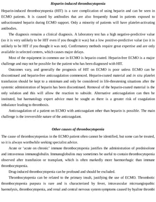 Heparin-induced	thrombocytopenia
Heparin-induced	 thrombocytopenia	 (HIT)	 is	 a	 rare	 complication	 of	 using	 heparin	 and	 can	 be	 seen	 in
ECMO	 patients.	 It	 is	 caused	 by	 antibodies	 that	 are	 also	 frequently	 found	 in	 patients	 exposed	 to
unfractionated	heparin	during	ECMO	support.	Only	a	minority	of	patients	will	have	platelet-activating
antibodies.
The	diagnosis	remains	a	clinical	diagnosis.	A	laboratory	test	has	a	high	negative-predictive	value
(so	it	is	very	unlikely	to	be	HIT	even	if	you	thought	it	was)	but	a	low	positive-predictive	value	(so	it	is
unlikely	to	be	HIT	if	you	thought	it	was	not).	Confirmatory	methods	require	great	expertise	and	are	only
available	in	selected	centres,	which	causes	major	delays.
Most	of	the	equipment	in	common	use	in	ECMO	is	heparin	coated.	Heparin-free	ECMO	is	a	major
challenge	and	may	not	be	possible	for	the	patient	who	has	been	diagnosed	with	HIT.
Outcomes	 vary,	 and	 generally	 the	 prognosis	 of	 HIT	 on	 ECMO	 is	 poor	 unless	 ECMO	 can	 be
discontinued	and	heparin-free	anticoagulation	commenced.	Heparin-coated	material	and	in	situ	 platelet
transfusion	should	be	kept	to	a	minimum	and	only	be	considered	in	life-threatening	situations	after	the
systemic	administration	of	heparin	has	been	discontinued.	Removal	of	the	heparin-coated	material	is	the
only	 solution	 and	 this	 will	 allow	 the	 reaction	 to	 subside.	 Alternative	 anticoagulation	 can	 then	 be
instituted,	 but	 haematology	 expert	 advice	 must	 be	 sought	 as	 there	 is	 a	 greater	 risk	 of	 coagulation
imbalance	leading	to	thrombosis.
Anticoagulation	of	a	patient	on	ECMO	with	anticoagulant	other	than	heparin	is	possible.	The	main
challenge	is	the	irreversible	nature	of	the	anticoagulant.
Other	causes	of	thrombocytopenia
The	cause	of	thrombocytopenias	in	the	ECMO	patient	often	cannot	be	identified,	but	some	can	be	treated,
so	it	is	always	worthwhile	seeking	specialist	advice.
Acute	or	‘acute	on	chronic’	immune	thrombocytopenia	justifies	the	administration	of	prednisolone
and	intravenous	immunoglobulin.	Immunoglobulins	may	sometimes	be	useful	to	contain	thrombocytopenia
observed	 after	 transfusion	 or	 transplant,	 which	 is	 often	 markedly	 more	 haemorrhagic	 than	 immune
thrombocytopenia.
Drug-induced	thrombocytopenia	can	be	profound	and	should	be	excluded.
Thrombocytopenia	 can	 be	 related	 to	 the	 primary	 insult,	 justifying	 the	 use	 of	 ECMO.	 Thrombotic
thrombocytopenia	 purpura	 is	 rare	 and	 is	 characterized	 by	 fever,	 intravascular	 microangiopathic
haemolysis,	thrombocytopenia,	and	renal	and	central	nervous	system	symptoms	caused	by	hyaline	thrombi
 