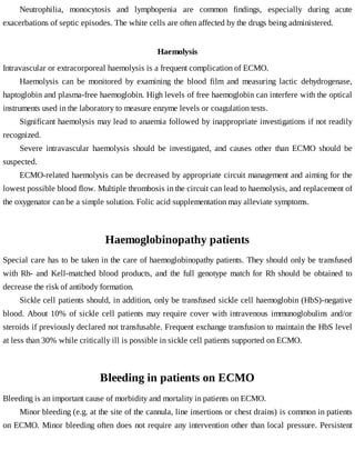 Neutrophilia,	 monocytosis	 and	 lymphopenia	 are	 common	 findings,	 especially	 during	 acute
exacerbations	of	septic	episodes.	The	white	cells	are	often	affected	by	the	drugs	being	administered.
Haemolysis
Intravascular	or	extracorporeal	haemolysis	is	a	frequent	complication	of	ECMO.
Haemolysis	 can	 be	 monitored	 by	 examining	 the	 blood	 film	 and	 measuring	 lactic	 dehydrogenase,
haptoglobin	and	plasma-free	haemoglobin.	High	levels	of	free	haemoglobin	can	interfere	with	the	optical
instruments	used	in	the	laboratory	to	measure	enzyme	levels	or	coagulation	tests.
Significant	haemolysis	may	lead	to	anaemia	followed	by	inappropriate	investigations	if	not	readily
recognized.
Severe	 intravascular	 haemolysis	 should	 be	 investigated,	 and	 causes	 other	 than	 ECMO	 should	 be
suspected.
ECMO-related	haemolysis	can	be	decreased	by	appropriate	circuit	management	and	aiming	for	the
lowest	possible	blood	flow.	Multiple	thrombosis	in	the	circuit	can	lead	to	haemolysis,	and	replacement	of
the	oxygenator	can	be	a	simple	solution.	Folic	acid	supplementation	may	alleviate	symptoms.
Haemoglobinopathy	patients
Special	care	has	to	be	taken	in	the	care	of	haemoglobinopathy	patients.	They	should	only	be	transfused
with	Rh-	and	Kell-matched	blood	products,	and	the	full	genotype	match	for	Rh	should	be	obtained	to
decrease	the	risk	of	antibody	formation.
Sickle	cell	patients	should,	in	addition,	only	be	transfused	sickle	cell	haemoglobin	(HbS)-negative
blood.	About	10%	of	sickle	cell	patients	may	require	cover	with	intravenous	immunoglobulins	 and/or
steroids	if	previously	declared	not	transfusable.	Frequent	exchange	transfusion	to	maintain	the	HbS	level
at	less	than	30%	while	critically	ill	is	possible	in	sickle	cell	patients	supported	on	ECMO.
Bleeding	in	patients	on	ECMO
Bleeding	is	an	important	cause	of	morbidity	and	mortality	in	patients	on	ECMO.
Minor	bleeding	(e.g.	at	the	site	of	the	cannula,	line	insertions	or	chest	drains)	is	common	in	patients
on	ECMO.	Minor	bleeding	often	does	not	require	any	intervention	other	than	local	pressure.	Persistent
 