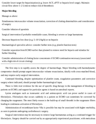 Consider	lower	target	for	heparinization	(e.g.	lower	ACT,	aPTT	or	heparin	level	range).	Maintain
circuit	flow	above	1–2	L/min	to	reduce	risk	of	thrombosis
Major	bleeding
Manage	as	above
Simultaneous	intravascular	volume	resuscitation,	correction	of	clotting	abnormalities	and	consideration
of	surgery
Consider	infusion	of	aprotinin
Surgical	intervention	if	probable	remediable	cause,	bleeding	is	severe	or	large	haematoma
Decrease	heparin	to	low	dose	(e.g.	5–10	U/kg/h)	or	no	heparin
Haematological	specialist	advice:	consider	further	tests	(e.g.	platelet	function	tests)
Consider	separation	from	ECMO	earlier	than	planned	to	remove	need	for	heparin	and	stimulus	for
further	bleeding
Consider	administration	of	clotting	factor	concentrates	if	ECMO	continuation	necessary	(associated
with	a	high	risk	of	circuit	clotting)
The	first	step	is	to	rapidly	assess	the	degree	of	haemorrhage.	Major	bleeding	with	haemodynamic
compromise	should	prompt	urgent	intravascular	volume	resuscitation,	ideally	with	cross-matched	blood,
and	may	require	early	surgical	intervention.
Continued	bleeding,	despite	optimization	of	platelet	count,	coagulation	parameters	and	corrective
surgery	where	indicated,	should	prompt	further	haematological	input.
There	is	little	trial	evidence	for	the	use	of	specific	drug	therapy	in	the	management	of	bleeding	in
patients	on	ECMO,	and	support	for	particular	agents	is	based	on	anecdotal	reports.
Lysine	 analogues	 such	 as	 tranexamic	 acid	 and	 aminocaproic	 acid	 can	 prove	 useful	 in	 cases	 of
fibrinolysis.	 Fibrinolysis	 that	 occurs	 suddenly	 in	 a	 patient	 on	 ECMO	 can	 sometimes	 be	 corrected	 by
changing	the	oxygenator.	The	most	likely	reason	is	the	build-up	of	small	thrombi	in	the	oxygenator	fibres
leading	to	continuous	activation	of	fibrinolysis.
Administration	of	recombinant	factor	VIIa	is	possible	but	may	be	associated	with	higher	morbidity,
as	seen	in	patients	undergoing	cardiothoracic	surgery.
Surgical	intervention	may	be	necessary	to	remove	large	haematomas	acting	as	a	continued	trigger	for
fibrinolysis.	Surgery	should	be	carried	out	by	an	appropriately	experienced	practitioner,	with	meticulous
 