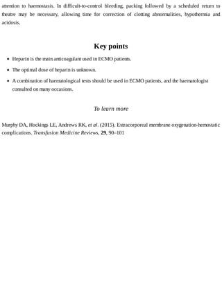attention	 to	 haemostasis.	 In	 difficult-to-control	 bleeding,	 packing	 followed	 by	 a	 scheduled	 return	 to
theatre	 may	 be	 necessary,	 allowing	 time	 for	 correction	 of	 clotting	 abnormalities,	 hypothermia	 and
acidosis.
Key	points
To	learn	more
Murphy	DA,	Hockings	LE,	Andrews	RK,	et	al.	(2015).	Extracorporeal	membrane	oxygenation-hemostatic
complications.	Transfusion	Medicine	Reviews,	29,	90–101
Heparin	is	the	main	anticoagulant	used	in	ECMO	patients.
The	optimal	dose	of	heparin	is	unknown.
A	combination	of	haematological	tests	should	be	used	in	ECMO	patients,	and	the	haematologist
consulted	on	many	occasions.
 
