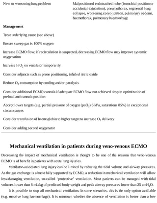 New	or	worsening	lung	problem Malpositioned	endotracheal	tube	(bronchial	position	or
accidental	extubation),	pneumothorax,	segmental	lung
collapse,	worsening	consolidation,	pulmonary	oedema,
haemothorax,	pulmonary	haemorrhage
Management
Treat	underlying	cause	(see	above)
Ensure	sweep	gas	is	100%	oxygen
Increase	ECMO	flow;	if	recirculation	is	suspected,	decreasing	ECMO	flow	may	improve	systemic
oxygenation
Increase	FiO2	on	ventilator	temporarily
Consider	adjuncts	such	as	prone	positioning,	inhaled	nitric	oxide
Reduce	O2	consumption	by	cooling	and/or	paralysis
Consider	additional	ECMO	cannula	if	adequate	ECMO	flow	not	achieved	despite	optimization	of
preload	and	cannula	position
Accept	lower	targets	(e.g.	partial	pressure	of	oxygen	(paO2)	6	kPa,	saturations	85%)	in	exceptional
circumstances
Consider	transfusion	of	haemoglobin	to	higher	target	to	increase	O2	delivery
Consider	adding	second	oxygenator
Mechanical	ventilation	in	patients	during	veno-venous	ECMO
Decreasing	 the	 impact	 of	 mechanical	 ventilation	 is	 thought	 to	 be	 one	 of	 the	 reasons	 that	 veno-venous
ECMO	is	of	benefit	in	patients	with	acute	lung	injuries.
Ventilator-associated	lung	injury	can	be	limited	by	reducing	the	tidal	volume	and	airway	pressures.
As	the	gas	exchange	is	almost	fully	supported	by	ECMO,	a	reduction	in	mechanical	ventilation	will	allow
less-damaging	 ventilation,	 so-called	 ‘protective’	 ventilation.	 Most	 patients	 can	 be	 managed	 with	 tidal
volumes	lower	than	6	mL/kg	of	predicted	body	weight	and	peak	airway	pressures	lower	than	25	cmH2O.
It	is	possible	to	stop	all	mechanical	ventilation.	In	some	scenarios,	this	is	the	only	option	available
(e.g.	massive	lung	haemorrhage).	It	is	unknown	whether	the	absence	of	ventilation	is	better	than	a	low
 