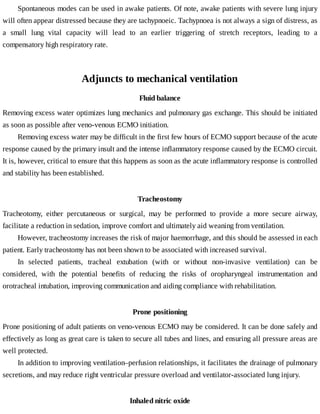 Spontaneous	modes	can	be	used	in	awake	patients.	Of	note,	awake	patients	with	severe	lung	injury
will	often	appear	distressed	because	they	are	tachypnoeic.	Tachypnoea	is	not	always	a	sign	of	distress,	as
a	 small	 lung	 vital	 capacity	 will	 lead	 to	 an	 earlier	 triggering	 of	 stretch	 receptors,	 leading	 to	 a
compensatory	high	respiratory	rate.
Adjuncts	to	mechanical	ventilation
Fluid	balance
Removing	excess	water	optimizes	lung	mechanics	and	pulmonary	gas	exchange.	This	should	be	initiated
as	soon	as	possible	after	veno-venous	ECMO	initiation.
Removing	excess	water	may	be	difficult	in	the	first	few	hours	of	ECMO	support	because	of	the	acute
response	caused	by	the	primary	insult	and	the	intense	inflammatory	response	caused	by	the	ECMO	circuit.
It	is,	however,	critical	to	ensure	that	this	happens	as	soon	as	the	acute	inflammatory	response	is	controlled
and	stability	has	been	established.
Tracheostomy
Tracheotomy,	 either	 percutaneous	 or	 surgical,	 may	 be	 performed	 to	 provide	 a	 more	 secure	 airway,
facilitate	a	reduction	in	sedation,	improve	comfort	and	ultimately	aid	weaning	from	ventilation.
However,	tracheostomy	increases	the	risk	of	major	haemorrhage,	and	this	should	be	assessed	in	each
patient.	Early	tracheostomy	has	not	been	shown	to	be	associated	with	increased	survival.
In	 selected	 patients,	 tracheal	 extubation	 (with	 or	 without	 non-invasive	 ventilation)	 can	 be
considered,	 with	 the	 potential	 benefits	 of	 reducing	 the	 risks	 of	 oropharyngeal	 instrumentation	 and
orotracheal	intubation,	improving	communication	and	aiding	compliance	with	rehabilitation.
Prone	positioning
Prone	positioning	of	adult	patients	on	veno-venous	ECMO	may	be	considered.	It	can	be	done	safely	and
effectively	as	long	as	great	care	is	taken	to	secure	all	tubes	and	lines,	and	ensuring	all	pressure	areas	are
well	protected.
In	addition	to	improving	ventilation–perfusion	relationships,	it	facilitates	the	drainage	of	pulmonary
secretions,	and	may	reduce	right	ventricular	pressure	overload	and	ventilator-associated	lung	injury.
Inhaled	nitric	oxide
 