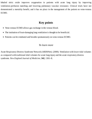Inhaled	 nitric	 oxide	 improves	 oxygenation	 in	 patients	 with	 acute	 lung	 injury	 by	 improving
ventilation–perfusion	 matching	 and	 lowering	 pulmonary	 vascular	 resistance.	 Clinical	 trials	 have	 not
demonstrated	a	mortality	benefit,	and	it	has	no	place	in	the	management	of	the	patient	on	veno-venous
ECMO.
Key	points
To	learn	more
Acute	Respiratory	Distress	Syndrome	Network	(ARDSNet).	(2000).	Ventilation	with	lower	tidal	volumes
as	compared	with	traditional	tidal	volumes	for	acute	lung	injury	and	the	acute	respiratory	distress
syndrome.	New	England	Journal	of	Medicine,	342,	1301–8.
Veno-venous	ECMO	allows	gas	exchange	in	the	venous	blood.
The	institution	of	least-damaging	lung	ventilation	is	thought	to	be	beneficial.
Patients	can	be	extubated	and	breathe	spontaneously	on	veno-venous	ECMO.
 
