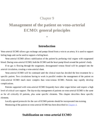 Chapter	9
Management	of	the	patient	on	veno-arterial
ECMO:	general	principles
◈
Introduction
Veno-arterial	ECMO	allows	gas	exchange	and	pumps	blood	from	a	vein	to	an	artery.	It	is	used	to	support
failing	lungs	and	can	be	used	to	support	a	failing	heart.
Veno-arterial	ECMO	allows	stabilization	of	the	patient	by	perfusing	vital	organs	with	oxygenated
blood.	During	veno-arterial	ECMO,	both	the	ECMO	and	the	heart	pump	blood	around	the	patient’s	body.
If	no	gas	is	flowing	through	the	oxygenator,	deoxygenated	venous	blood	will	be	pumped	into	the
arterial	circulation,	creating	a	veno-arterial	shunt.
Veno-arterial	ECMO	will	be	continued	until	the	clinical	team	has	decided	the	best	treatment	for	a
specific	patient.	Two	circulations	having	to	work	in	parallel	renders	the	management	of	the	patient	on
veno-arterial	 ECMO	 much	 more	 complex	 than	 veno-venous	 ECMO.	 Patients	 may	 rapidly	 develop
complications.
Patients	supported	with	veno-arterial	ECMO	frequently	have	other	organ	failure	and	require	a	high
level	of	critical	care	support.	The	day-to-day	management	of	patients	on	veno-arterial	ECMO	is	the	same
as	 for	 all	 critically	 ill	 patients,	 plus	 some	 specific	 elements.	 This	 chapter	 describes	 these	 specific
elements.
Locally	agreed	protocols	for	the	care	of	ECMO	patients	should	be	incorporated	into	training.
Monitoring	of	the	patient	on	veno-arterial	ECMO	has	been	described	in	Chapter	4.
Stabilization	on	veno-arterial	ECMO
 
