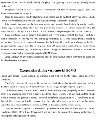 Insertion	of	ECMO	cannulas	should	ideally	take	place	in	an	operating	room.	A	variety	of	configurations
can	be	used.
Peripheral	cannulation	can	be	achieved	percutaneously	and	does	not	require	surgery.	Central	and
direct	cannulation	require	surgery.
It	can	be	striking	how	rapidly	pharmacological	support	can	be	modified	after	veno-arterial	ECMO
support	has	been	started.	Inotropes	and	other	vasoactive	drugs	can	often	be	decreased.
It	is	essential	to	ensure	that	the	heart	continues	to	eject	to	avoid	thrombosis	in	the	cardiac	cavities.
Maintaining	 pulmonary	 blood	 flow	 may	 also	 prevent	 the	 formation	 of	 intrapulmonary	 thrombi.	 The
absence	of	ventricular	ejection	will	lead	to	cardiac	distension	and	prevent	possible	cardiac	recovery.
Lung	 ventilation	 can	 be	 adapted	 immediately	 after	 veno-arterial	 ECMO	 has	 been	 established.
Similar	 principles	 of	 applying	 the	 least-damaging	 ventilation,	 as	 in	 veno-venous	 ECMO,	 should	 be
applied	(see	Chapter	8).	It	is	essential	to	ensure	that	the	lungs	still	provide	gas	exchange,	as	the	blood
going	through	the	lungs	will	need	to	be	oxygenated	(and	CO2	removed)	to	avoid	a	hypoxic	mixture	being
delivered	to	some	tissues	(e.g.	the	coronary	arteries).	Changes	in	mechanical	ventilation	can	affect	the
venous	return	and	modify	both	cardiac	output	and	ECMO	flow.
After	stabilization,	the	patient	can	undergo	multiple	non-invasive	tests	to	determine	the	cause	and
decide	subsequent	management.
Oxygenation	during	veno-arterial	ECMO
During	 veno-arterial	 ECMO	 support,	 O2-saturated	 blood	 from	 the	 ECMO	 circuit	 enters	 the	 arterial
circulation.
The	PaO2	in	the	arterial	system	at	the	point	of	entry	is	similar	to	that	after	the	oxygenator,	and	it	is
therefore	essential	to	adjust	the	O2	concentration	of	the	sweep	gas	going	through	the	oxygenator.
The	blood	returning	from	the	ECMO	circuit	will	mix	with	any	blood	pumped	by	the	heart.	This	will
occur	in	the	ascending	aorta	when	central	veno-arterial	ECMO	is	used,	or	in	any	location	if	the	ECMO
blood	is	returned	in	a	peripheral	artery.	There	will	be	different	concentrations	of	O2	in	different	tissues.
Arterial	 blood	 gases	 are	 ideally	 obtained	 from	 the	 right	 radial	 artery,	 as	 this	 will	 be	 the	 furthest
accessible	point	of	arterial	blood	when	the	ECMO	blood	is	returned	in	the	femoral	artery.
Systemic	arterial	oxygenation	is	determined	by	the	relative	contributions	of	the	native	and	ECMO
circulation,	 ECMO	 blood	 flow,	 deoxygenated	 venous	 return,	 the	 degree	 of	 pulmonary	 dysfunction,	 O2
consumption	and	oxygenator	efficiency.
 
