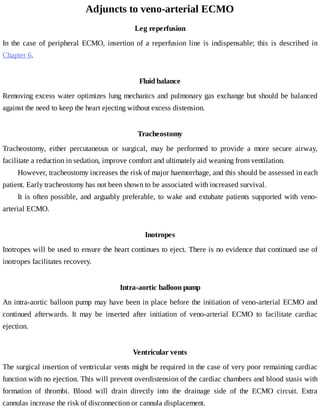 Adjuncts	to	veno-arterial	ECMO
Leg	reperfusion
In	the	case	of	peripheral	ECMO,	insertion	of	a	reperfusion	line	 is	 indispensable;	 this	 is	 described	 in
Chapter	6.
Fluid	balance
Removing	excess	water	optimizes	lung	mechanics	and	pulmonary	gas	exchange	but	should	be	balanced
against	the	need	to	keep	the	heart	ejecting	without	excess	distension.
Tracheostomy
Tracheostomy,	 either	 percutaneous	 or	 surgical,	 may	 be	 performed	 to	 provide	 a	 more	 secure	 airway,
facilitate	a	reduction	in	sedation,	improve	comfort	and	ultimately	aid	weaning	from	ventilation.
However,	tracheostomy	increases	the	risk	of	major	haemorrhage,	and	this	should	be	assessed	in	each
patient.	Early	tracheostomy	has	not	been	shown	to	be	associated	with	increased	survival.
It	is	often	possible,	and	arguably	preferable,	to	wake	and	extubate	patients	supported	with	veno-
arterial	ECMO.
Inotropes
Inotropes	will	be	used	to	ensure	the	heart	continues	to	eject.	There	is	no	evidence	that	continued	use	of
inotropes	facilitates	recovery.
Intra-aortic	balloon	pump
An	intra-aortic	balloon	pump	may	have	been	in	place	before	the	initiation	of	veno-arterial	ECMO	and
continued	 afterwards.	 It	 may	 be	 inserted	 after	 initiation	 of	 veno-arterial	 ECMO	 to	 facilitate	 cardiac
ejection.
Ventricular	vents
The	surgical	insertion	of	ventricular	vents	might	be	required	in	the	case	of	very	poor	remaining	cardiac
function	with	no	ejection.	This	will	prevent	overdistension	of	the	cardiac	chambers	and	blood	stasis	with
formation	 of	 thrombi.	 Blood	 will	 drain	 directly	 into	 the	 drainage	 side	 of	 the	 ECMO	 circuit.	 Extra
cannulas	increase	the	risk	of	disconnection	or	cannula	displacement.
 