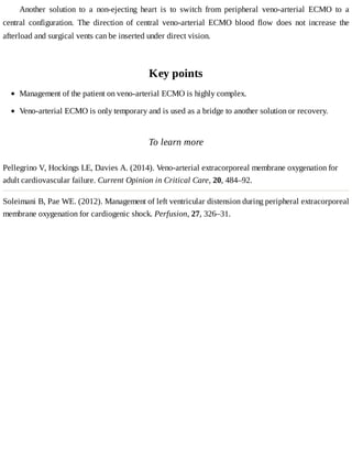Another	 solution	 to	 a	 non-ejecting	 heart	 is	 to	 switch	 from	 peripheral	 veno-arterial	 ECMO	 to	 a
central	 configuration.	 The	 direction	 of	 central	 veno-arterial	 ECMO	 blood	 flow	 does	 not	 increase	 the
afterload	and	surgical	vents	can	be	inserted	under	direct	vision.
Key	points
To	learn	more
Pellegrino	V,	Hockings	LE,	Davies	A.	(2014).	Veno-arterial	extracorporeal	membrane	oxygenation	for
adult	cardiovascular	failure.	Current	Opinion	in	Critical	Care,	20,	484–92.
Soleimani	B,	Pae	WE.	(2012).	Management	of	left	ventricular	distension	during	peripheral	extracorporeal
membrane	oxygenation	for	cardiogenic	shock.	Perfusion,	27,	326–31.
Management	of	the	patient	on	veno-arterial	ECMO	is	highly	complex.
Veno-arterial	ECMO	is	only	temporary	and	is	used	as	a	bridge	to	another	solution	or	recovery.
 