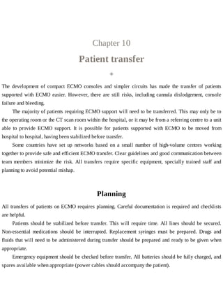 Chapter	10
Patient	transfer
◈
The	 development	 of	 compact	 ECMO	 consoles	 and	 simpler	 circuits	 has	 made	 the	 transfer	 of	 patients
supported	with	ECMO	easier.	However,	there	are	still	risks,	including	cannula	dislodgement,	console
failure	and	bleeding.
The	majority	of	patients	requiring	ECMO	support	will	need	to	be	transferred.	This	may	only	be	to
the	operating	room	or	the	CT	scan	room	within	the	hospital,	or	it	may	be	from	a	referring	centre	to	a	unit
able	 to	 provide	 ECMO	 support.	 It	 is	 possible	 for	 patients	 supported	 with	 ECMO	 to	 be	 moved	 from
hospital	to	hospital,	having	been	stabilized	before	transfer.
Some	 countries	 have	 set	 up	 networks	 based	 on	 a	 small	 number	 of	 high-volume	 centres	 working
together	to	provide	safe	and	efficient	ECMO	transfer.	Clear	guidelines	and	good	communication	between
team	 members	 minimize	 the	 risk.	 All	 transfers	 require	 specific	 equipment,	 specially	 trained	 staff	 and
planning	to	avoid	potential	mishap.
Planning
All	transfers	of	patients	on	ECMO	requires	planning.	Careful	documentation	is	required	and	checklists
are	helpful.
Patients	should	be	stabilized	before	transfer.	This	will	require	time.	All	lines	should	be	secured.
Non-essential	 medications	 should	 be	 interrupted.	 Replacement	 syringes	 must	 be	 prepared.	 Drugs	 and
fluids	that	will	need	to	be	administered	during	transfer	should	be	prepared	and	ready	to	be	given	when
appropriate.
Emergency	equipment	should	be	checked	before	transfer.	All	batteries	should	be	fully	charged,	and
spares	available	when	appropriate	(power	cables	should	accompany	the	patient).
 