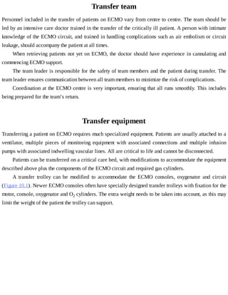 Transfer	team
Personnel	included	in	the	transfer	of	patients	on	ECMO	vary	from	centre	to	centre.	The	team	should	be
led	by	an	intensive	care	doctor	trained	in	the	transfer	of	the	critically	ill	patient.	A	person	with	intimate
knowledge	of	the	ECMO	circuit,	and	trained	in	handling	complications	such	as	air	embolism	or	circuit
leakage,	should	accompany	the	patient	at	all	times.
When	retrieving	patients	not	yet	on	ECMO,	the	doctor	should	have	experience	in	cannulating	and
commencing	ECMO	support.
The	team	leader	is	responsible	for	the	safety	of	team	members	and	the	patient	during	transfer.	The
team	leader	ensures	communication	between	all	team	members	to	minimize	the	risk	of	complications.
Coordination	at	the	ECMO	centre	is	very	important,	ensuring	that	all	runs	smoothly.	This	includes
being	prepared	for	the	team’s	return.
Transfer	equipment
Transferring	a	patient	on	ECMO	requires	much	specialized	equipment.	Patients	are	usually	attached	to	a
ventilator,	 multiple	 pieces	 of	 monitoring	 equipment	 with	 associated	 connections	 and	 multiple	 infusion
pumps	with	associated	indwelling	vascular	lines.	All	are	critical	to	life	and	cannot	be	disconnected.
Patients	can	be	transferred	on	a	critical	care	bed,	with	modifications	to	accommodate	the	equipment
described	above	plus	the	components	of	the	ECMO	circuit	and	required	gas	cylinders.
A	 transfer	 trolley	 can	 be	 modified	 to	 accommodate	 the	 ECMO	 consoles,	 oxygenator	 and	 circuit
(Figure	10.1).	Newer	ECMO	consoles	often	have	specially	designed	transfer	trolleys	with	fixation	for	the
motor,	console,	oxygenator	and	O2	cylinders.	The	extra	weight	needs	to	be	taken	into	account,	as	this	may
limit	the	weight	of	the	patient	the	trolley	can	support.
 