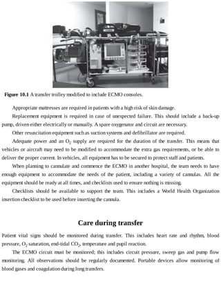 Figure	10.1	A	transfer	trolley	modified	to	include	ECMO	consoles.
Appropriate	mattresses	are	required	in	patients	with	a	high	risk	of	skin	damage.
Replacement	 equipment	 is	 required	 in	 case	 of	 unexpected	 failure.	 This	 should	 include	 a	 back-up
pump,	driven	either	electrically	or	manually.	A	spare	oxygenator	and	circuit	are	necessary.
Other	resuscitation	equipment	such	as	suction	systems	and	defibrillator	are	required.
Adequate	 power	 and	 an	 O2	 supply	 are	 required	 for	 the	 duration	 of	 the	 transfer.	 This	 means	 that
vehicles	or	aircraft	may	need	to	be	modified	to	accommodate	the	extra	gas	requirements,	or	be	able	to
deliver	the	proper	current.	In	vehicles,	all	equipment	has	to	be	secured	to	protect	staff	and	patients.
When	planning	to	cannulate	and	commence	the	ECMO	in	another	hospital,	the	team	needs	to	have
enough	 equipment	 to	 accommodate	 the	 needs	 of	 the	 patient,	 including	 a	 variety	 of	 cannulas.	 All	 the
equipment	should	be	ready	at	all	times,	and	checklists	used	to	ensure	nothing	is	missing.
Checklists	 should	 be	 available	 to	 support	 the	 team.	 This	 includes	 a	 World	 Health	 Organization
insertion	checklist	to	be	used	before	inserting	the	cannula.
Care	during	transfer
Patient	 vital	 signs	 should	 be	 monitored	 during	 transfer.	 This	 includes	 heart	 rate	 and	 rhythm,	 blood
pressure,	O2	saturation,	end-tidal	CO2,	temperature	and	pupil	reaction.
The	 ECMO	 circuit	 must	 be	 monitored;	 this	 includes	 circuit	 pressure,	 sweep	 gas	 and	 pump	 flow
monitoring.	 All	 observations	 should	 be	 regularly	 documented.	 Portable	 devices	 allow	 monitoring	 of
blood	gases	and	coagulation	during	long	transfers.
 