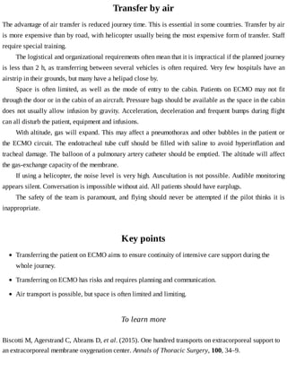 Transfer	by	air
The	advantage	of	air	transfer	is	reduced	journey	time.	This	is	essential	in	some	countries.	Transfer	by	air
is	more	expensive	than	by	road,	with	helicopter	usually	being	the	most	expensive	form	of	transfer.	Staff
require	special	training.
The	logistical	and	organizational	requirements	often	mean	that	it	is	impractical	if	the	planned	journey
is	less	than	2	h,	as	transferring	between	several	vehicles	is	often	required.	Very	few	hospitals	have	an
airstrip	in	their	grounds,	but	many	have	a	helipad	close	by.
Space	is	often	limited,	as	well	as	the	mode	of	entry	to	the	cabin.	Patients	on	ECMO	may	not	fit
through	the	door	or	in	the	cabin	of	an	aircraft.	Pressure	bags	should	be	available	as	the	space	in	the	cabin
does	not	usually	allow	infusion	by	gravity.	Acceleration,	deceleration	and	frequent	bumps	during	flight
can	all	disturb	the	patient,	equipment	and	infusions.
With	altitude,	gas	will	expand.	This	may	affect	a	pneumothorax	and	other	bubbles	in	the	patient	or
the	ECMO	circuit.	The	endotracheal	tube	cuff	should	be	filled	with	saline	to	avoid	hyperinflation	and
tracheal	damage.	The	balloon	of	a	pulmonary	artery	catheter	should	be	emptied.	The	altitude	will	affect
the	gas-exchange	capacity	of	the	membrane.
If	using	a	helicopter,	the	noise	level	is	very	high.	Auscultation	is	not	possible.	Audible	monitoring
appears	silent.	Conversation	is	impossible	without	aid.	All	patients	should	have	earplugs.
The	safety	of	the	team	is	paramount,	and	flying	should	never	be	attempted	if	the	pilot	thinks	it	is
inappropriate.
Key	points
To	learn	more
Biscotti	M,	Agerstrand	C,	Abrams	D,	et	al.	(2015).	One	hundred	transports	on	extracorporeal	support	to
an	extracorporeal	membrane	oxygenation	center.	Annals	of	Thoracic	Surgery,	100,	34–9.
Transferring	the	patient	on	ECMO	aims	to	ensure	continuity	of	intensive	care	support	during	the
whole	journey.
Transferring	on	ECMO	has	risks	and	requires	planning	and	communication.
Air	transport	is	possible,	but	space	is	often	limited	and	limiting.
 