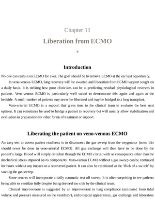 Chapter	11
Liberation	from	ECMO
◈
Introduction
No	one	can	remain	on	ECMO	for	ever.	The	goal	should	be	to	remove	ECMO	at	the	earliest	opportunity.
In	veno-venous	ECMO,	lung	recovery	will	be	awaited	and	liberation	from	ECMO	support	sought	on
a	daily	basis.	It	is	striking	how	poor	clinicians	can	be	at	predicting	residual	physiological	reserves	in
patients.	 Veno-venous	 ECMO	 is	 particularly	 well	 suited	 to	 demonstrate	 this	 again	 and	 again	 at	 the
bedside.	A	small	number	of	patients	may	never	be	liberated	and	may	be	bridged	to	a	lung	transplant.
Veno-arterial	 ECMO	 is	 a	 support	 that	 gives	 time	 to	 the	 clinical	 team	 to	 evaluate	 the	 best	 next
options.	It	can	sometimes	be	used	to	bridge	a	patient	to	recovery	but	will	usually	allow	stabilization	and
evaluation	in	preparation	for	other	forms	of	treatment	or	support.
Liberating	the	patient	on	veno-venous	ECMO
An	easy	test	to	assess	patient	readiness	is	to	disconnect	the	gas	sweep	from	the	oxygenator	(note:	this
should	 never	 be	 done	 in	 veno-arterial	 ECMO).	 All	 gas	 exchange	 will	 then	 have	 to	 be	 done	 by	 the
patient’s	lungs.	Blood	will	simply	circulate	through	the	ECMO	circuit	with	no	consequence	other	than	the
mechanical	stress	imposed	on	its	components.	Veno-venous	ECMO	without	a	gas	sweep	can	be	continued
for	hours	without	any	impact	on	a	recovered	patient.	It	can	also	be	reinitiated	at	the	‘flick	of	a	switch’	by
starting	the	gas	sweep.
Some	centres	will	incorporate	a	daily	automatic	test	off	sweep.	It	is	often	surprising	to	see	patients
being	able	to	ventilate	fully	despite	being	deemed	too	sick	by	the	clinical	team.
Clinical	 improvement	 is	 suggested	 by	 an	 improvement	 in	 lung	 compliance	 (estimated	 from	 tidal
volume	and	pressure	measured	on	the	ventilator),	radiological	appearances,	gas	exchange	and	laboratory
 
