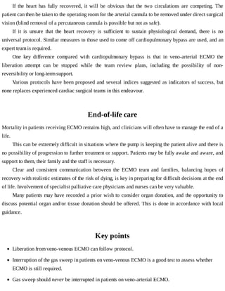 If	 the	 heart	 has	 fully	 recovered,	 it	 will	 be	 obvious	 that	 the	 two	 circulations	 are	 competing.	 The
patient	can	then	be	taken	to	the	operating	room	for	the	arterial	cannula	to	be	removed	under	direct	surgical
vision	(blind	removal	of	a	percutaneous	cannula	is	possible	but	not	as	safe).
If	 it	 is	 unsure	 that	 the	 heart	 recovery	 is	 sufficient	 to	 sustain	 physiological	 demand,	 there	 is	 no
universal	protocol.	Similar	measures	to	those	used	to	come	off	cardiopulmonary	bypass	are	used,	and	an
expert	team	is	required.
One	 key	 difference	 compared	 with	 cardiopulmonary	 bypass	 is	 that	 in	 veno-arterial	 ECMO	 the
liberation	 attempt	 can	 be	 stopped	 while	 the	 team	 review	 plans,	 including	 the	 possibility	 of	 non-
reversibility	or	long-term	support.
Various	protocols	have	been	proposed	and	several	indices	suggested	as	indicators	of	success,	but
none	replaces	experienced	cardiac	surgical	teams	in	this	endeavour.
End-of-life	care
Mortality	in	patients	receiving	ECMO	remains	high,	and	clinicians	will	often	have	to	manage	the	end	of	a
life.
This	can	be	extremely	difficult	in	situations	where	the	pump	is	keeping	the	patient	alive	and	there	is
no	possibility	of	progression	to	further	treatment	or	support.	Patients	may	be	fully	awake	and	aware,	and
support	to	them,	their	family	and	the	staff	is	necessary.
Clear	 and	 consistent	 communication	 between	 the	 ECMO	 team	 and	 families,	 balancing	 hopes	 of
recovery	with	realistic	estimates	of	the	risk	of	dying,	is	key	in	preparing	for	difficult	decisions	at	the	end
of	life.	Involvement	of	specialist	palliative	care	physicians	and	nurses	can	be	very	valuable.
Many	patients	may	have	recorded	a	prior	wish	to	consider	organ	donation,	and	the	opportunity	to
discuss	potential	organ	and/or	tissue	donation	should	be	offered.	This	is	done	in	accordance	with	local
guidance.
Key	points
Liberation	from	veno-venous	ECMO	can	follow	protocol.
Interruption	of	the	gas	sweep	in	patients	on	veno-venous	ECMO	is	a	good	test	to	assess	whether
ECMO	is	still	required.
Gas	sweep	should	never	be	interrupted	in	patients	on	veno-arterial	ECMO.
 