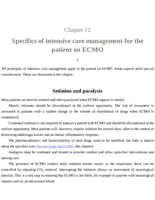 Chapter	12
Specifics	of	intensive	care	management	for	the
patient	on	ECMO
◈
All	principles	of	intensive	care	management	apply	to	the	patient	on	ECMO.	Some	aspects	need	special
consideration.	These	are	discussed	in	this	chapter.
Sedation	and	paralysis
Most	patients	are	heavily	sedated	and	often	paralysed	when	ECMO	support	is	started.
Muscle	 relaxants	 should	 be	 discontinued	 at	 the	 earliest	 opportunity.	 The	 risk	 of	 awareness	 is
increased	 in	 patients	 with	 a	 sudden	 change	 in	 the	 volume	 of	 distribution	 of	 drugs	 when	 ECMO	 is
commenced.
Continued	sedation	is	not	required	to	support	a	patient	with	ECMO	and	should	be	discontinued	at	the
earliest	opportunity.	Most	patients	will,	however,	require	sedation	for	several	days,	often	in	the	context	of
distressing	multiorgan	failure	and	an	intense	inflammatory	response.
The	pharmacokinetics	and	bioavailability	of	most	drugs	seem	to	be	modified,	but	little	is	known
about	the	specifics	(see	Pharmacology	and	ECMO,	this	chapter).
Analgesia	must	be	continued	and	titrated	to	provide	comfort	and	allow	pain-free	interventions	and
nursing	care.
The	 presence	 of	 ECMO	 renders	 daily	 sedation	 breaks	 easier,	 as	 the	 respiratory	 drive	 can	 be
controlled	 by	 adjusting	 CO2	 removal.	 Interrupting	 the	 sedation	 allows	 an	 assessment	 of	 neurological
function.	This	is	a	key	step	in	ensuring	that	ECMO	is	not	futile,	for	example	in	patients	with	neurological
injuries	such	as	an	intracranial	bleed.
 