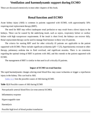 Ventilation	and	haemodynamic	support	during	ECMO
These	are	discussed	extensively	in	most	other	chapters	of	this	book.
Renal	function	and	ECMO
Acute	 kidney	 injury	 (AKI)	 is	 common	 in	 patients	 supported	 with	 ECMO,	 with	 approximately	 50%
requiring	renal	replacement	therapy	(RRT).
The	need	for	RRT	may	reflect	inadequate	renal	perfusion	or	may	result	from	a	direct	injury	to	the
kidneys.	 These	 can	 be	 caused	 by	 the	 underlying	 insult,	 such	 as	 sepsis,	 respiratory	 failure	 or	 cardiac
failure	 with	 high	 vasopressor	 requirements.	 If	 the	 insult	 is	 short	 lived,	 the	 kidneys	 can	 recover	 fully.
Renal	replacement	therapy	can	be	used	to	manage	fluid	balance	in	these	very	ill	patients.
The	 criteria	 for	 starting	 RRT	 used	 for	 other	 critically	 ill	 patients	 are	 applicable	 to	 the	 patient
supported	with	ECMO.	These	include	significant	acidaemia	(pH	<7.25),	hyperkalaemia	resistant	to	other
therapy,	 pulmonary	 oedema	 due	 to	 fluid	 overload,	 and	 significant	 uraemia.	 There	 is	 no	 consensus
regarding	the	optimal	timing	of	RRT	in	patients	with	AKI,	and	this	extends	to	the	patient	supported	with
ECMO.
The	management	of	RRT	is	similar	to	that	used	in	all	critically	ill	patients.
Impact	of	ECMO	on	renal	function
The	rapid	haemodynamic	changes	altering	renal	blood	flow	may	cause	ischaemia	or	trigger	a	reperfusion
injury	in	the	kidney.	This	can	lead	to	AKI.
Table	12.1	lists	the	possible	causes	of	AKI	during	ECMO.
Table	12.1	Possible	causes	of	AKI	during	ECMO
Non-pulsatile	arterial	blood	flow	(in	veno-arterial	ECMO)
Inflammatory	response
Hypercoaguable	state
Haemolysis
Possible	high	level	of	blood	product	transfusion
 