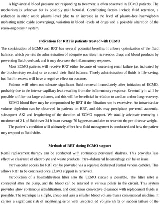 A	high	arterial	blood	pressure	not	responding	to	treatment	is	often	observed	in	ECMO	patients.	The
mechanism	 is	 unknown	 but	 is	 possibly	 multifactorial.	 Contributing	 factors	 include	 fluid	 retention,	 a
reduction	 in	 nitric	 oxide	 plasma	 level	 (due	 to	 an	 increase	 in	 the	 level	 of	 plasma-free	 haemoglobin
mediating	nitric	oxide	scavenging),	variation	in	blood	levels	of	drugs	and	a	possible	alteration	of	the
renin–angiotensin	system.
Indications	for	RRT	in	patients	treated	with	ECMO
The	combination	of	ECMO	and	RRT	has	several	potential	benefits:	it	allows	optimization	of	the	fluid
balance,	which	permits	the	administration	of	adequate	nutrition,	intravenous	drugs	and	blood	products	by
preventing	fluid	overload;	and	it	may	decrease	the	inflammatory	response.
Most	ECMO	patients	will	receive	RRT	either	because	of	worsening	renal	failure	(as	indicated	by
the	biochemistry	results)	or	to	control	their	fluid	balance.	Timely	administration	of	fluids	is	life-saving,
but	fluid	in	excess	will	have	a	negative	effect	on	outcome.
Patients	 will	 often	 not	 tolerate	 significant	 fluid	 removal	 immediately	 after	 initiation	 of	 ECMO,
probably	due	to	the	intense	capillary	leak	resulting	from	the	inflammatory	response.	Eventually	it	will	be
possible	to	filter	out	large	volumes,	and	this	will	be	beneficial	in	relation	to	cardiac	and/or	lung	recovery.
ECMO	blood	flow	may	be	compromised	by	RRT	if	the	filtration	rate	is	excessive.	An	intravascular
volume	 depletion	 can	 be	 observed	 in	 patients	 on	 RRT,	 and	 this	 may	 precipitate	 pre-renal	 azotemia,
subsequent	 AKI	 and	 lengthening	 of	 the	 duration	 of	 ECMO	 support.	 We	 usually	 advocate	 removing	 a
maximum	of	2	L	of	fluid	over	24	h	in	an	average	70	kg	person	and	aim	to	return	to	the	pre-disease	weight.
The	patient’s	condition	will	ultimately	affect	how	fluid	management	is	conducted	and	how	the	patient
may	respond	to	fluid	shifts.
Methods	of	RRT	during	ECMO	support
Renal	 replacement	 therapy	 can	 be	 conducted	 with	 continuous	 peritoneal	 dialysis.	 This	 provides	 less
effective	clearance	of	electrolyte	and	waste	products.	Intra-abdominal	haemorrhage	can	be	an	issue.
Intravascular	access	for	RRT	can	be	provided	via	a	separate	dedicated	central	venous	catheter.	This
allows	RRT	to	be	continued	once	ECMO	support	is	removed.
Introduction	 of	 a	 haemofiltration	 filter	 into	 the	 ECMO	 circuit	 is	 possible.	 The	 filter	 inlet	 is
connected	 after	 the	 pump,	 and	 the	 blood	 can	 be	 returned	 at	 various	 points	 in	 the	 circuit.	 This	 system
provides	slow	continuous	ultrafiltration,	and	continuous	convective	clearance	with	replacement	fluids	is
possible.	The	technique	is	simple,	cheap	and	uses	a	smaller	blood	volume	than	a	conventional	machine.	It
carries	 a	 significant	 risk	 of	 monitoring	 error	 with	 uncontrolled	 volume	 shifts	 or	 sudden	 failure	 of	 the
 