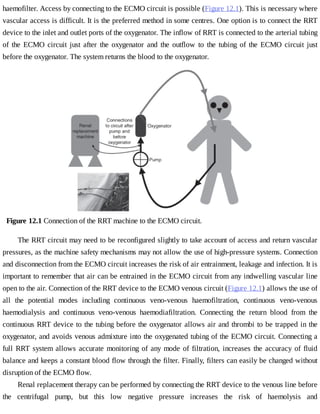 haemofilter.	Access	by	connecting	to	the	ECMO	circuit	is	possible	(Figure	12.1).	This	is	necessary	where
vascular	access	is	difficult.	It	is	the	preferred	method	in	some	centres.	One	option	is	to	connect	the	RRT
device	to	the	inlet	and	outlet	ports	of	the	oxygenator.	The	inflow	of	RRT	is	connected	to	the	arterial	tubing
of	 the	 ECMO	 circuit	 just	 after	 the	 oxygenator	 and	 the	 outflow	 to	 the	 tubing	 of	 the	 ECMO	 circuit	 just
before	the	oxygenator.	The	system	returns	the	blood	to	the	oxygenator.
Figure	12.1	Connection	of	the	RRT	machine	to	the	ECMO	circuit.
The	RRT	circuit	may	need	to	be	reconfigured	slightly	to	take	account	of	access	and	return	vascular
pressures,	as	the	machine	safety	mechanisms	may	not	allow	the	use	of	high-pressure	systems.	Connection
and	disconnection	from	the	ECMO	circuit	increases	the	risk	of	air	entrainment,	leakage	and	infection.	It	is
important	to	remember	that	air	can	be	entrained	in	the	ECMO	circuit	from	any	indwelling	vascular	line
open	to	the	air.	Connection	of	the	RRT	device	to	the	ECMO	venous	circuit	(Figure	12.1)	allows	the	use	of
all	 the	 potential	 modes	 including	 continuous	 veno-venous	 haemofiltration,	 continuous	 veno-venous
haemodialysis	 and	 continuous	 veno-venous	 haemodiafiltration.	 Connecting	 the	 return	 blood	 from	 the
continuous	RRT	device	to	the	tubing	before	the	oxygenator	allows	air	and	thrombi	to	be	trapped	in	the
oxygenator,	and	avoids	venous	admixture	into	the	oxygenated	tubing	of	the	ECMO	circuit.	Connecting	a
full	RRT	system	allows	accurate	monitoring	of	any	mode	of	filtration,	increases	the	accuracy	of	fluid
balance	and	keeps	a	constant	blood	flow	through	the	filter.	Finally,	filters	can	easily	be	changed	without
disruption	of	the	ECMO	flow.
Renal	replacement	therapy	can	be	performed	by	connecting	the	RRT	device	to	the	venous	line	before
the	 centrifugal	 pump,	 but	 this	 low	 negative	 pressure	 increases	 the	 risk	 of	 haemolysis	 and
 