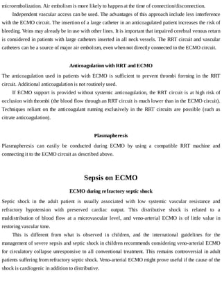 microembolization.	Air	embolism	is	more	likely	to	happen	at	the	time	of	connection/disconnection.
Independent	vascular	access	can	be	used.	The	advantages	of	this	approach	include	less	interference
with	the	ECMO	circuit.	The	insertion	of	a	large	catheter	in	an	anticoagulated	patient	increases	the	risk	of
bleeding.	Veins	may	already	be	in	use	with	other	lines.	It	is	important	that	impaired	cerebral	venous	return
is	considered	in	patients	with	large	catheters	inserted	in	all	neck	vessels.	The	RRT	circuit	and	vascular
catheters	can	be	a	source	of	major	air	embolism,	even	when	not	directly	connected	to	the	ECMO	circuit.
Anticoagulation	with	RRT	and	ECMO
The	 anticoagulation	 used	 in	 patients	 with	 ECMO	 is	 sufficient	 to	 prevent	 thrombi	 forming	 in	 the	 RRT
circuit.	Additional	anticoagulation	is	not	routinely	used.
If	ECMO	support	is	provided	without	systemic	anticoagulation,	the	RRT	circuit	is	at	high	risk	of
occlusion	with	thrombi	(the	blood	flow	through	an	RRT	circuit	is	much	lower	than	in	the	ECMO	circuit).
Techniques	 reliant	 on	 the	 anticoagulant	 running	 exclusively	 in	 the	 RRT	 circuits	 are	 possible	 (such	 as
citrate	anticoagulation).
Plasmapheresis
Plasmapheresis	 can	 easily	 be	 conducted	 during	 ECMO	 by	 using	 a	 compatible	 RRT	 machine	 and
connecting	it	to	the	ECMO	circuit	as	described	above.
Sepsis	on	ECMO
ECMO	during	refractory	septic	shock
Septic	 shock	 in	 the	 adult	 patient	 is	 usually	 associated	 with	 low	 systemic	 vascular	 resistance	 and
refractory	 hypotension	 with	 preserved	 cardiac	 output.	 This	 distributive	 shock	 is	 related	 to	 a
maldistribution	 of	 blood	 flow	 at	 a	 microvascular	 level,	 and	 veno-arterial	 ECMO	 is	 of	 little	 value	 in
restoring	vascular	tone.
This	 is	 different	 from	 what	 is	 observed	 in	 children,	 and	 the	 international	 guidelines	 for	 the
management	of	severe	sepsis	and	septic	shock	in	children	recommends	considering	veno-arterial	ECMO
for	circulatory	collapse	unresponsive	to	all	conventional	treatment.	This	remains	controversial	in	adult
patients	suffering	from	refractory	septic	shock.	Veno-arterial	ECMO	might	prove	useful	if	the	cause	of	the
shock	is	cardiogenic	in	addition	to	distributive.
 