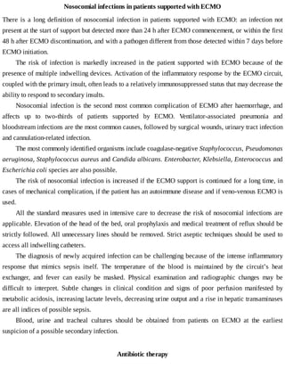 Nosocomial	infections	in	patients	supported	with	ECMO
There	is	a	long	definition	of	nosocomial	infection	in	patients	supported	with	ECMO:	an	infection	not
present	at	the	start	of	support	but	detected	more	than	24	h	after	ECMO	commencement,	or	within	the	first
48	h	after	ECMO	discontinuation,	and	with	a	pathogen	different	from	those	detected	within	7	days	before
ECMO	initiation.
The	 risk	 of	 infection	 is	 markedly	 increased	 in	 the	 patient	 supported	 with	 ECMO	 because	 of	 the
presence	of	multiple	indwelling	devices.	Activation	of	the	inflammatory	response	by	the	ECMO	circuit,
coupled	with	the	primary	insult,	often	leads	to	a	relatively	immunosuppressed	status	that	may	decrease	the
ability	to	respond	to	secondary	insults.
Nosocomial	infection	is	the	second	most	common	complication	of	ECMO	after	haemorrhage,	and
affects	 up	 to	 two-thirds	 of	 patients	 supported	 by	 ECMO.	 Ventilator-associated	 pneumonia	 and
bloodstream	infections	are	the	most	common	causes,	followed	by	surgical	wounds,	urinary	tract	infection
and	cannulation-related	infection.
The	most	commonly	identified	organisms	include	coagulase-negative	Staphylococcus,	Pseudomonas
aeruginosa,	Staphylococcus	aureus	and	Candida	albicans.	Enterobacter,	Klebsiella,	Enterococcus	and
Escherichia	coli	species	are	also	possible.
The	risk	of	nosocomial	infection	is	increased	if	the	ECMO	support	is	continued	for	a	long	time,	in
cases	of	mechanical	complication,	if	the	patient	has	an	autoimmune	disease	and	if	veno-venous	ECMO	is
used.
All	the	standard	measures	used	in	intensive	care	to	decrease	the	risk	of	nosocomial	infections	are
applicable.	Elevation	of	the	head	of	the	bed,	oral	prophylaxis	and	medical	treatment	of	reflux	should	be
strictly	followed.	All	unnecessary	lines	should	be	removed.	Strict	aseptic	techniques	should	be	used	to
access	all	indwelling	catheters.
The	diagnosis	of	newly	acquired	infection	can	be	challenging	because	of	the	intense	inflammatory
response	 that	 mimics	 sepsis	 itself.	 The	 temperature	 of	 the	 blood	 is	 maintained	 by	 the	 circuit’s	 heat
exchanger,	 and	 fever	 can	 easily	 be	 masked.	 Physical	 examination	 and	 radiographic	 changes	 may	 be
difficult	 to	 interpret.	 Subtle	 changes	 in	 clinical	 condition	 and	 signs	 of	 poor	 perfusion	 manifested	 by
metabolic	acidosis,	increasing	lactate	levels,	decreasing	urine	output	and	a	rise	in	hepatic	transaminases
are	all	indices	of	possible	sepsis.
Blood,	 urine	 and	 tracheal	 cultures	 should	 be	 obtained	 from	 patients	 on	 ECMO	 at	 the	 earliest
suspicion	of	a	possible	secondary	infection.
Antibiotic	therapy
 
