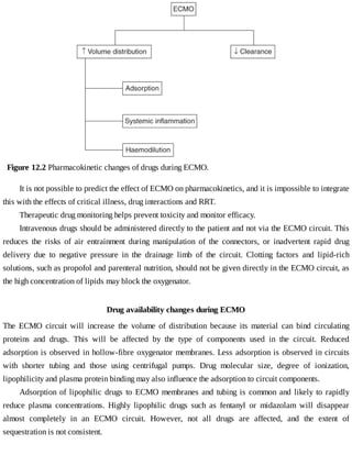Figure	12.2	Pharmacokinetic	changes	of	drugs	during	ECMO.
It	is	not	possible	to	predict	the	effect	of	ECMO	on	pharmacokinetics,	and	it	is	impossible	to	integrate
this	with	the	effects	of	critical	illness,	drug	interactions	and	RRT.
Therapeutic	drug	monitoring	helps	prevent	toxicity	and	monitor	efficacy.
Intravenous	drugs	should	be	administered	directly	to	the	patient	and	not	via	the	ECMO	circuit.	This
reduces	 the	 risks	 of	 air	 entrainment	 during	 manipulation	 of	 the	 connectors,	 or	 inadvertent	 rapid	 drug
delivery	 due	 to	 negative	 pressure	 in	 the	 drainage	 limb	 of	 the	 circuit.	 Clotting	 factors	 and	 lipid-rich
solutions,	such	as	propofol	and	parenteral	nutrition,	should	not	be	given	directly	in	the	ECMO	circuit,	as
the	high	concentration	of	lipids	may	block	the	oxygenator.
Drug	availability	changes	during	ECMO
The	 ECMO	 circuit	 will	 increase	 the	 volume	 of	 distribution	 because	 its	 material	 can	 bind	 circulating
proteins	 and	 drugs.	 This	 will	 be	 affected	 by	 the	 type	 of	 components	 used	 in	 the	 circuit.	 Reduced
adsorption	is	observed	in	hollow-fibre	oxygenator	membranes.	Less	adsorption	is	observed	in	circuits
with	 shorter	 tubing	 and	 those	 using	 centrifugal	 pumps.	 Drug	 molecular	 size,	 degree	 of	 ionization,
lipophilicity	and	plasma	protein	binding	may	also	influence	the	adsorption	to	circuit	components.
Adsorption	of	lipophilic	drugs	to	ECMO	membranes	and	tubing	is	common	and	likely	to	rapidly
reduce	 plasma	 concentrations.	 Highly	 lipophilic	 drugs	 such	 as	 fentanyl	 or	 midazolam	 will	 disappear
almost	 completely	 in	 an	 ECMO	 circuit.	 However,	 not	 all	 drugs	 are	 affected,	 and	 the	 extent	 of
sequestration	is	not	consistent.
 